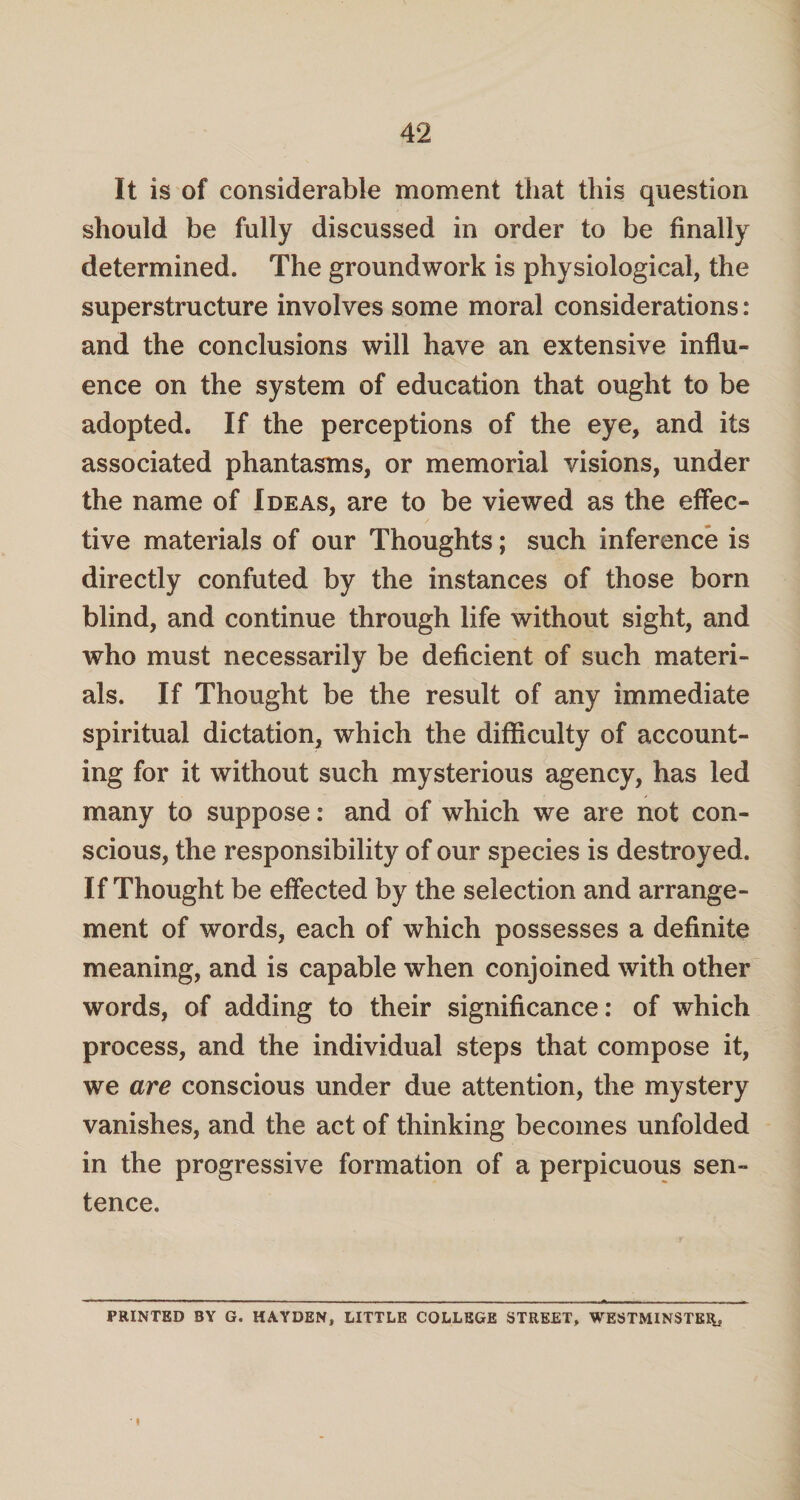 It is of considerable moment that this question should be fully discussed in order to be finally determined. The groundwork is physiological, the superstructure involves some moral considerations: and the conclusions will have an extensive influ¬ ence on the system of education that ought to be adopted. If the perceptions of the eye, and its associated phantasms, or memorial visions, under the name of Ideas, are to be viewed as the effec¬ tive materials of our Thoughts; such inference is directly confuted by the instances of those born blind, and continue through life without sight, and who must necessarily be deficient of such materi¬ als. If Thought be the result of any immediate spiritual dictation, which the difficulty of account¬ ing for it without such mysterious agency, has led many to suppose: and of which we are not con¬ scious, the responsibility of our species is destroyed. If Thought be effected by the selection and arrange¬ ment of words, each of which possesses a definite meaning, and is capable when conjoined with other words, of adding to their significance: of which process, and the individual steps that compose it, we are conscious under due attention, the mystery vanishes, and the act of thinking becomes unfolded in the progressive formation of a perpicuous sen¬ tence. PRINTED BY G. HAYDEN, LITTLE COLLEGE STREET, WESTMINSTER,