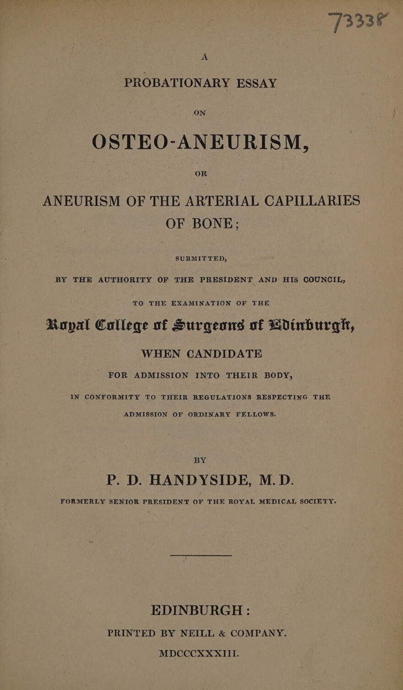 7333% A PROBATIONARY ESSAY ON OSTEO-ANEURISM, OR ANEURISM OF THE ARTERIAL CAPILLARIES OF BONE; SUBMITTED, BY THE AUTHORITY OF THE PRESIDENT AND HIS COUNCIL, Ropal College of Surgeans of dinburgh, WHEN CANDIDATE _ FOR ADMISSION INTO THEIR BODY, IN CONFORMITY TO THEIR REGULATIONS RESPECTING THE ADMISSION OF ORDINARY FELLOWS. BY P. D. HANDYSIDE, M.D. FORMERLY SENIOR PRESIDENT OF THE ROYAL MEDICAL SOCIETY. EDINBURGH : PRINTED BY NEILL &amp; COMPANY. MDCCCXXXIIL.
