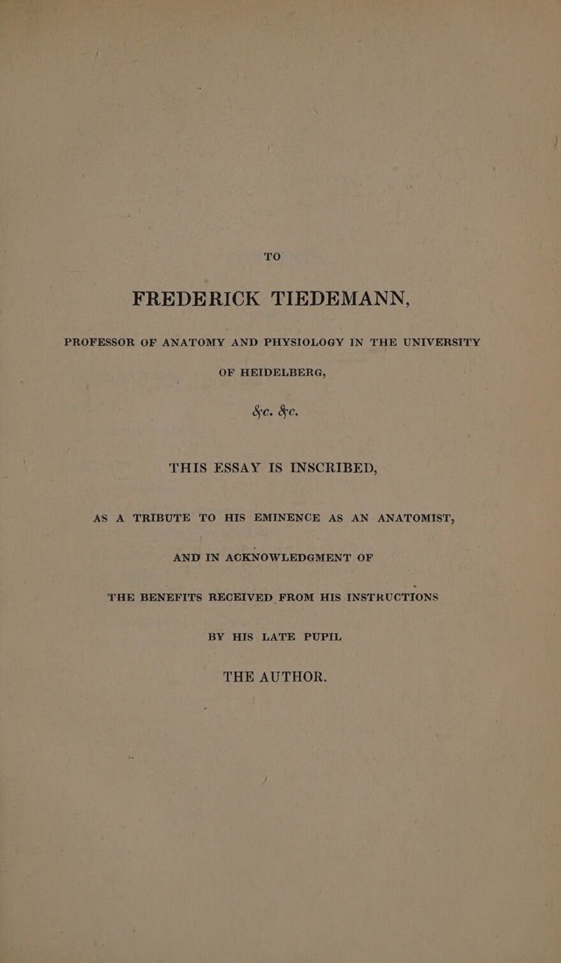 TO FREDERICK TIEDEMANN, PROFESSOR OF ANATOMY AND PHYSIOLOGY IN THE UNIVERSITY OF HEIDELBERG, &amp;e. &amp;e. THIS ESSAY IS INSCRIBED, AS A TRIBUTE TO HIS EMINENCE AS AN ANATOMIST, AND IN ACKNOWLEDGMENT OF ‘HE BENEFITS RECEIVED FROM HIS INSTRUCTIONS BY HIS LATE PUPIL THE AUTHOR.