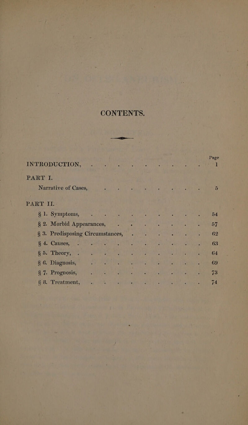 CONTENTS. Page PPR OD LION 519 iaals Fda Oh ed ky ee ee te eee PART I. Narrative of Cases, ‘ : ; : : : ; é 5 PART II. § 1. Symptoms, ‘ ‘ A : : : : : : 54 § 2. Morbid Appearances, : 5 : : A : ; 57 § 3. Predisposing Circumstances, . . : ° : : 62 § 4. Causes, . = ‘ : : : : ‘ : : 63 §5. Theory, . : , . : , : ; ; : 64 § 6. Diagnosis, : eet oe : . : . ; : 69 § 7. Prognosis, | 7]