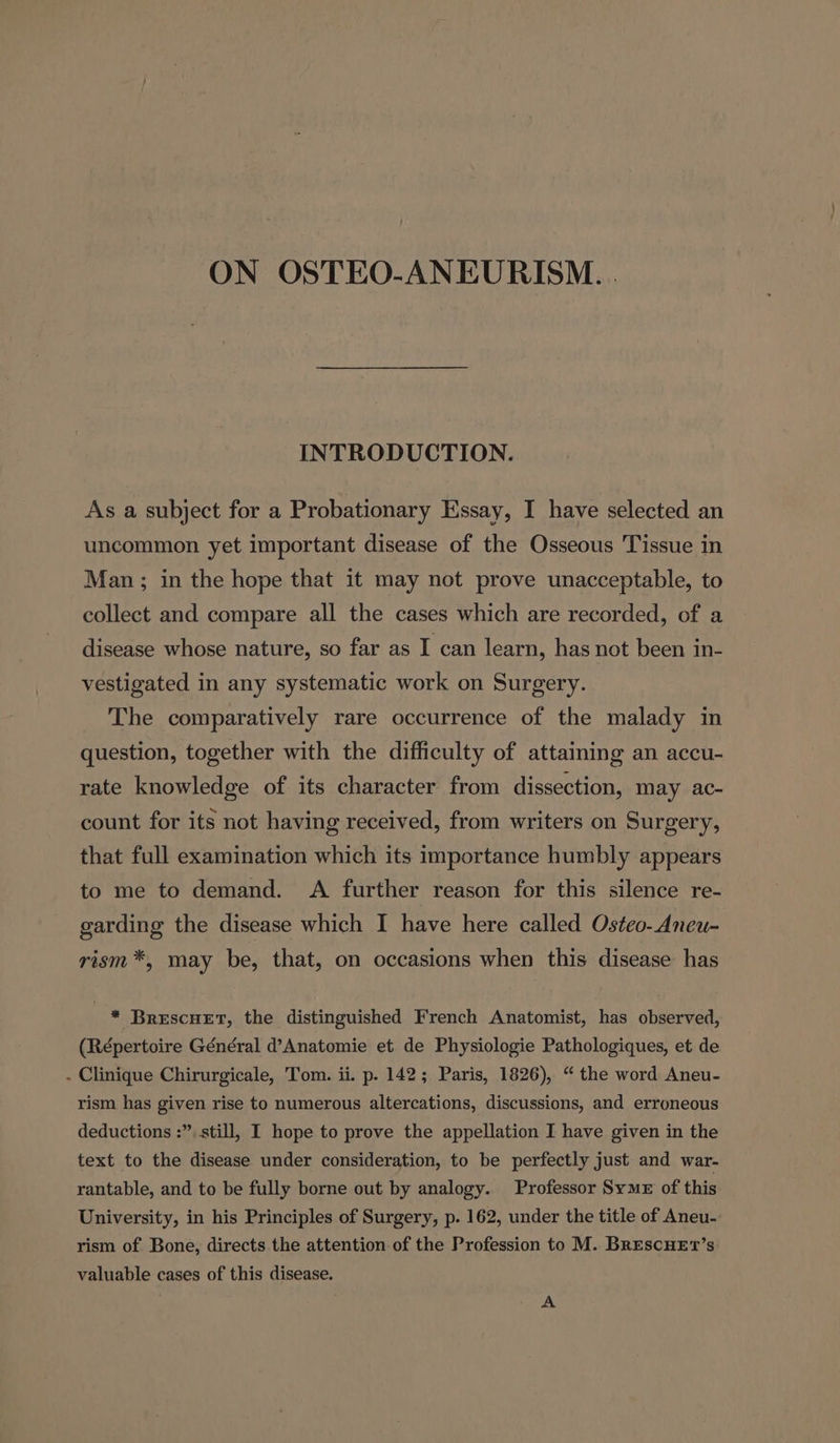 INTRODUCTION. As a subject for a Probationary Essay, I have selected an uncommon yet important disease of the Osseous Tissue in Man ; in the hope that it may not prove unacceptable, to collect and compare all the cases which are recorded, of a disease whose nature, so far as I can learn, has not been in- vestigated in any systematic work on Surgery. The comparatively rare occurrence of the malady in question, together with the difficulty of attaining an accu- rate knowledge of its character from dissection, may ac- count for its not having received, from writers on Surgery, that full examination which its importance humbly appears to me to demand. A further reason for this silence re- garding the disease which I have here called Osteo-Aneu- rism*, may be, that, on occasions when this disease has . * BrescHet, the distinguished French Anatomist, has observed, (Répertoire Général d’Anatomie et de Physiologie Pathologiques, et de - Clinique Chirurgicale, Tom. ii. p. 142; Paris, 1826), “ the word Aneu- rism has given rise to numerous altercations, discussions, and erroneous deductions :”. still, I hope to prove the appellation I have given in the text to the disease under consideration, to be perfectly just and war- rantable, and to be fully borne out by analogy. Professor Syme of this University, in his Principles of Surgery, p. 162, under the title of Aneu- rism of Bone, directs the attention of the Profession to M. BrescHEt’s valuable cases of this disease. A