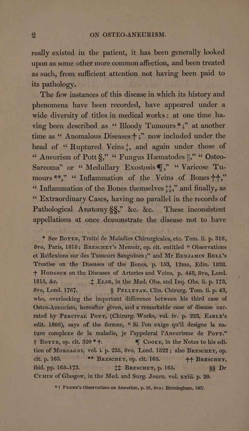 really existed in the patient, it has been generally looked upon as some other more common affection, and been treated as such, from sufficient attention not having been paid to its pathology. The few instances of this disease in which its history and phenomena have been recorded, have appeared under a wide diversity of titles in medical works: at one time ha- ving been described as ‘* Bloody Tumours *;” at another time as ‘“* Anomalous Diseases + ;” now included under the head of “ Ruptured Veins+, and again under those of “‘ Aneurism of Pott §,” “ Fungus Hematodes ||,” ‘* Osteo- Sarcoma” or “ Medullary Exostosis @[,” ‘ Varicose Tu- mours **,” ‘‘ Inflammation of the Veins of Bones++,” ‘“‘ Inflammation of the Bones themselves {{,” and finally, as ** Extraordinary Cases, having no parallel in the records of Pathological Anatomy §§,” &amp;c. &amp;c.. These inconsistent appellations at once demonstrate the disease not to have * See Boyer, Traité de Maladies Chirurgicales, etc. Tom. ii. p. 318, 8vo, Paris, 1818; BrescnEet’s Memoir, op. cit. entitled “ Observations et Réflexions sur des Tumeurs Sanguines ;” and Mr Bensamin BEt1’s Treatise on the Diseases of the Bones, ‘p. 153, 12mo, Edin. 1828. + Hopeson on the Diseases of Arteries and Veins, p. 448, 8vo, Lond. 1815, &amp;c, {. Exse, in the Med. Obs. and Inq. Obs. ii. p. 173, 8vo, Lond. 1767. § PeLLetan. Clin. Chirurg. Tom. ii. p. 43, who, overlooking the important difference between his third case of Osteo-Aneurism, hereafter given, and a remarkable case of disease nar- rated by Prercivat Port, (Chirurg. Works, vol. iv. p. 223, Earie’s edit. 1808), says of the former, “Si l’on exige qu'il designe la na- ture complexe de la maladie, je V’appelerai ’Aneurisme de Port.” || Boyer, op. cit. 320 * +. @ Cooxkr, in the Notes to his edi- tion of Moreaent, vol. i. p. 235, 8vo, Lond. 1822; also BrescueET, op. cit. p. 165. ** BRESCHET, op. cit. 165. ++ Brescuer, ibid. pp. 165-173. tt Brescuet, p. 165. §§ Dr Cumrn of Glasgow, in the Med. and Surg. Journ. vol. xxiii. p. 20. *+ FREER’s Observations on Aneurism, p. 25, 8v0; Birmingham, 1807.