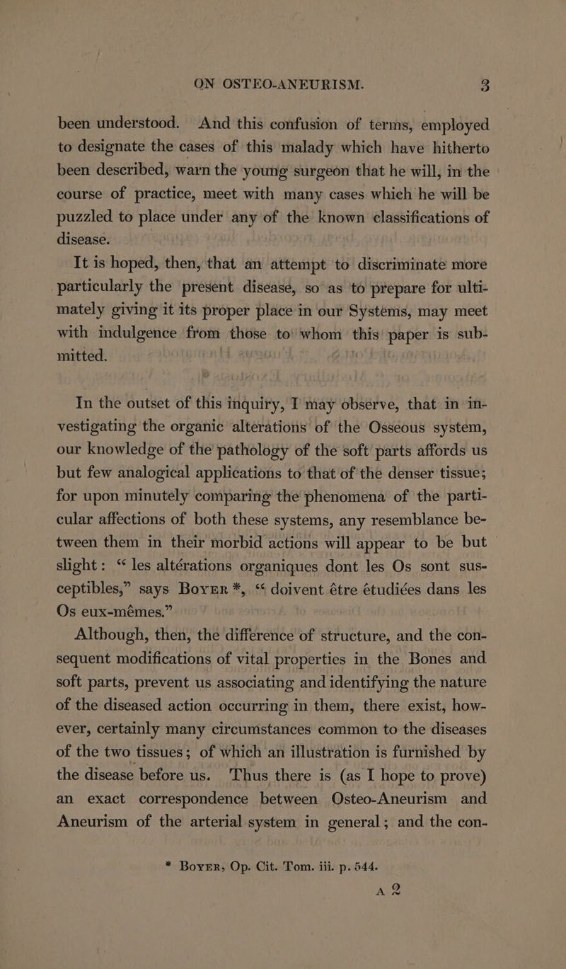 been understood. And this confusion of terms, employed to designate the cases of this malady which have hitherto been described, warn the young surgeon that he will, in the course of practice, meet with many cases which he will be puzzled to place under any of the known classifications of disease. It is hoped, then, that an attempt to discriminate more particularly the present. disease, so as ‘to prepare for ulti- mately giving it its proper place in our Systems, may meet with indulgence from those to’ whom this’ paper is sub- mitted. M In the outset of this inquiry, I may observe, that in im- vestigating the organic alterations of the Osseous system, our knowledge of the pathology of the soft parts affords us but few analogical applications to that of the denser tissue; for upon minutely comparing the phenomena of the parti- cular affections of both these systems, any resemblance be- tween them in their morbid actions will appear to be but slight: “les altérations organiques dont les Os sont sus- ceptibles,” says Boyer *, ‘ doivent étre étudiées dans les Os eux-mémes.” ti Although, then, the difference of structure, and the con- sequent modifications of vital properties in the Bones and soft parts, prevent us associating and identifying the nature of the diseased action occurring in them, there exist, how- ever, certainly many circumstances common to the diseases of the two tissues; of which an illustration is furnished by the disease before us. Thus there is (as I hope to prove) an exact correspondence between Osteo-Aneurism and Aneurism of the arterial system in general; and the con- * Borer, Op. Cit. Tom. iii. p. 544. AQ