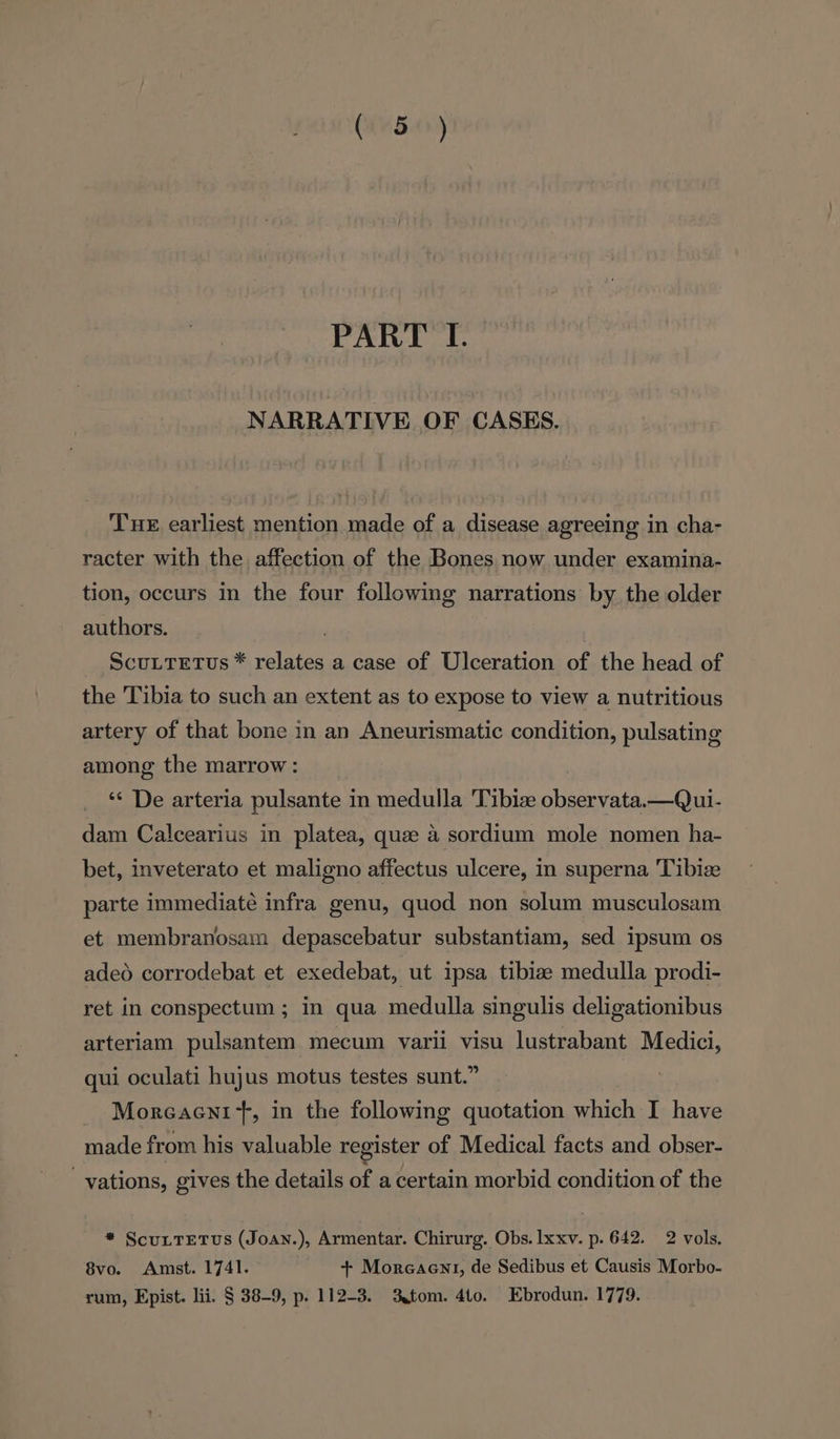 (445.0) PART I. NARRATIVE OF CASES. Tue earliest mention made of a disease agreeing in cha- racter with the affection of the Bones now under examina- tion, occurs in the four followimg narrations by the older authors. ScuLTeEtus * relates a case of Ulceration of the head of the Tibia to such an extent as to expose to view a nutritious artery of that bone in an Aneurismatic condition, pulsating among the marrow: ‘‘ De arteria pulsante in medulla 'Tibiz Aeearadee —Qui- dam Calcearius in platea, quee a sordium mole nomen ha- bet, inveterato et maligno affectus ulcere, in superna Tibize parte immediate infra genu, quod non solum musculosam et membranosam depascebatur substantiam, sed ipsum os adeo corrodebat et exedebat, ut ipsa tibiae medulla prodi- ret in conspectum ; in qua medulla singulis deligationibus arteriam pulsantem mecum varii visu lustrabant Medici, qui oculati hujus motus testes sunt.” _ Moreaent+, in the following quotation which I have made from his valuable register of Medical facts and obser- vations, gives the details of acertain morbid condition of the * ScuLTetTws (Joan.), Armentar. Chirurg. Obs. Ixxv. p. 642. 2 vols. 8vo. Amst. 1741. + Morcaent, de Sedibus et Causis Morbo- rum, Epist. lii. § 38-9, p. 112-3. 3tom. 4t0. Ebrodun. 1779.