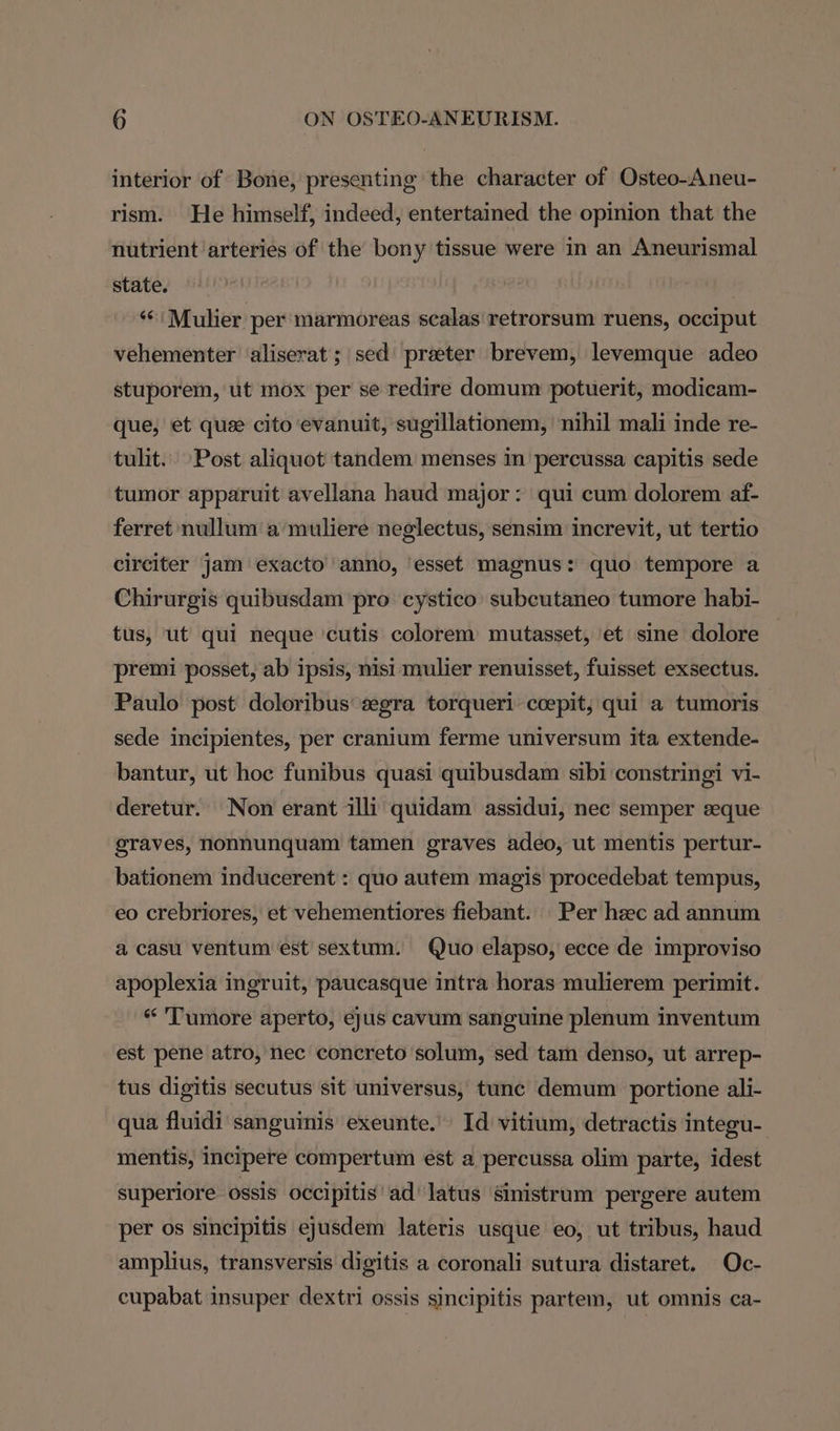 interior of Bone, presenting the character of Osteo-Aneu- rism. He himself, indeed, entertained the opinion that the nutrient arteries of the bony tissue were in an Aneurismal state. ; s¢ Mulier per marmoreas scalas retrorsum ruens, occiput vehementer ‘aliserat ; sed preeter brevem, levemque adeo stuporem, ut mox per se redire domum potuerit, modicam- que, et que cito evanuit, sugillationem, nihil mali inde re- tulit.. Post aliquot tandem menses in percussa capitis sede tumor apparuit avellana haud major: qui cum dolorem af- ferret nullum a muliere neglectus, sensim increvit, ut tertio circiter jam exacto’ anno, ‘esset magnus: quo tempore a Chirurgis quibusdam pro cystico subcutaneo tumore habi- tus, ut qui neque cutis colorem mutasset, et sine dolore premi posset, ab ipsis, nisi mulier renuisset, fuisset exsectus. Paulo post doloribus gra torqueri coepit; qui a tumoris sede incipientes, per cranium ferme universum ita extende- bantur, ut hoc funibus quasi quibusdam sibi constringi vi- deretur. Non erant illi quidam assidui, nec semper seque graves, nonnunquam tamen graves adeo, ut mentis pertur- bationem inducerent : quo autem magis procedebat tempus, eo crebriores, et vehementiores fiebant. Per hzec ad annum a casu ventum est sextum. Quo elapso, ecce de improviso apoplexia ingruit, paucasque intra horas mulierem perimit. “ 'Tumore aperto, eyus cavum sanguine plenum inventum est pene atro, nec concreto solum, sed tam denso, ut arrep- tus digitis secutus sit universus, tunc demum portione ali- qua fluidi sanguinis exeunte. Id vitium, detractis integu- mentis, incipere compertum est a percussa olim parte, idest superiore ossis occipitis ad latus sinistrum pergere autem per os sincipitis ejusdem lateris usque eo, ut tribus, haud amplius, transversis digitis a coronali sutura distaret. Oc- cupabat insuper dextri ossis sincipitis partem, ut omnis ca-