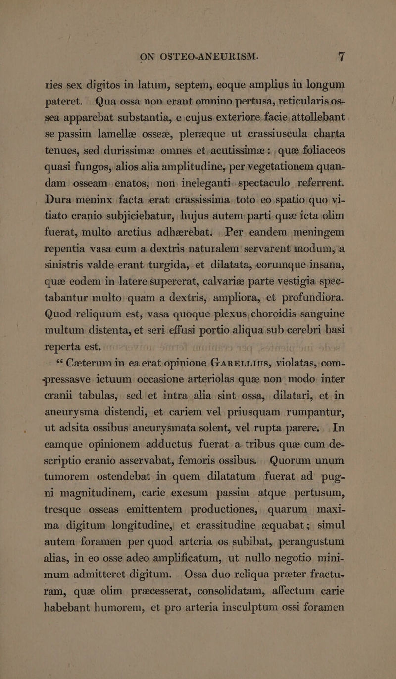 ries sex digitos in latum, septem, eoque amplius in longum pateret. Qua.ossa non erant omnino pertusa, reticularis os- sea apparebat substantia, e cujus exteriore facie attollebant se passim lamellae osseze, pleraeque ut crassiuscula charta tenues, sed durissimee omnes et -acutissimee: , quee foliaceos quasi fungos, alios alia amplitudine, per vegetationem quan- dam osseam: enatos, non: ineleganti.spectaculo_referrent. Dura meninx facta erat crassissima.toto eo spatio quo vi- tiato cranio subjiciebatur, hujus autem) parti que icta olim fuerat, multo arctius adherebat. . Per eandem meningem repentia vasa cum a dextris naturalem servarent modum, a sinistris valde erant turgida,.et dilatata, eorumque insana, quee eodem in latere supererat, calvariee parte vestigia spec- tabantur multo:quam a dextris, ampliora, et profundiora. Quod reliquum est, vasa quoque plexus, choroidis sanguine multum distenta, et seri effusi portio aliqua sub cerebri basi reperta est. “‘ Ceeterum in ea erat opinione GARELLIUS, violatas, com- -pressasve ictuum occasione arteriolas quee non modo inter cranil tabulas, sed et intra alia sint ossa, dilatari, et in aneurysma distendi, et cariem vel. priusquam rumpantur, ut adsita ossibus aneurysmata solent, vel rupta parere. In eamque opinionem adductus fuerat a tribus que cum de- scriptio cranio asservabat, femoris ossibus. Quorum unum tumorem ostendebat in quem dilatatum fuerat ad pug- ni magnitudinem, carie exesum passim atque pertusum, tresque osseas emittentem productiones, quarum maxi- ma digitum longitudine, et crassitudine aquabat; simul autem foramen per quod arteria os subibat, perangustum alias, in eo osse adeo amplificatum, ut nullo negotio mini- mum admitteret digitum. Ossa duo reliqua preeter fractu- ram, que olim pracesserat, consolidatam, affectum carie habebant humorem, et pro arteria insculptum ossi foramen