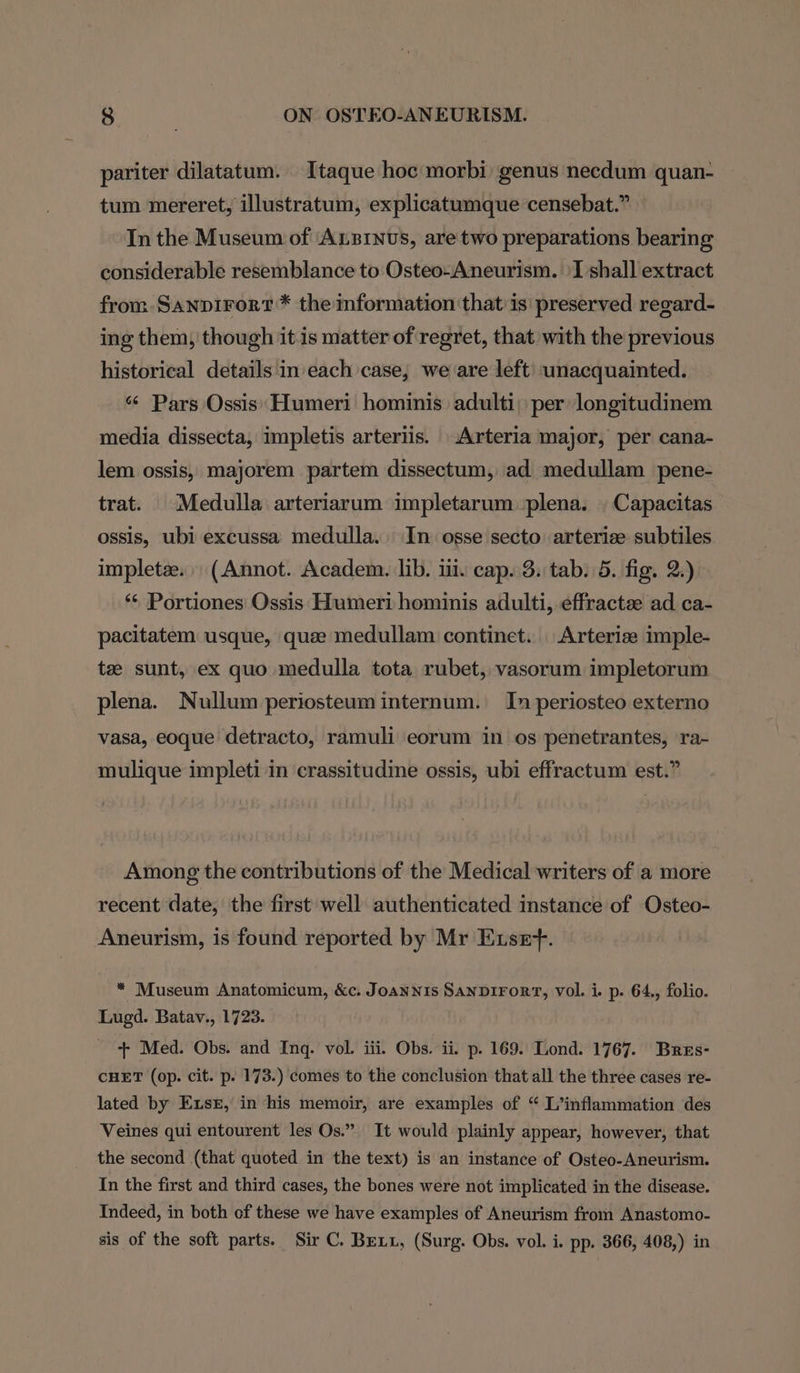 pariter dilatatum. Itaque hoc morbi genus necdum quan- tum mereret, illustratum, explicatumque censebat.” In the Museum of Axsinvs, are two preparations bearing considerable resemblance to Osteo-Aneurism. \I shall extract from Sanpirort* the information that is preserved regard- ing them, though it is matter of regret, that with the previous historical details in'each case; we are left’ unacquainted. ‘¢ Pars Ossis: Humeri hominis adulti: per longitudinem media dissecta, impletis arteriis. Arteria major, per cana- lem ossis, majorem partem dissectum, ad medullam pene- trat. |Medulla arteriarum impletarum plena. | Capacitas ossis, ubi excussa medulla. In osse secto arterize subtiles impletze. (Annot. Academ. lib. iii. cap. 3. tab. 5. fig. 2.) ** Portiones Ossis Humeri hominis adulti, effracte ad ca- pacitatem usque, quee medullam continet. Arterize imple- te sunt, ex quo medulla tota rubet, vasorum impletorum plena. Nullum periosteum internum. In periosteo externo vasa, eoque detracto, ramuli eorum in os penetrantes, ra- mulique impleti in crassitudine ossis, ubi effractum est.” Among the contributions of the Medical writers of a more recent date, the first well authenticated instance of Osteo- Aneurism, is found reported by Mr Exset. * Museum Anatomicum, &amp;c. Joannis SANDIFORT, vol. i. p. 64., folio. Lugd. Batav., 1723. + Med. Obs. and Inq. vol. iii. Obs. ii. p. 169. Lond. 1767. Bres- CHET (op. cit. p. 173.) comes to the conclusion that all the three cases re- lated by Exsr, in his memoir, are examples of “ L’inflammation des Veines qui entourent les Os.” It would plainly appear, however, that the second (that quoted in the text) is an instance of Osteo-Aneurism. In the first and third cases, the bones were not implicated in the disease. Indeed, in both of these we have examples of Aneurism from Anastomo- sis of the soft parts. Sir C. Bexix, (Surg. Obs. vol. i. pp. 366, 408,) in