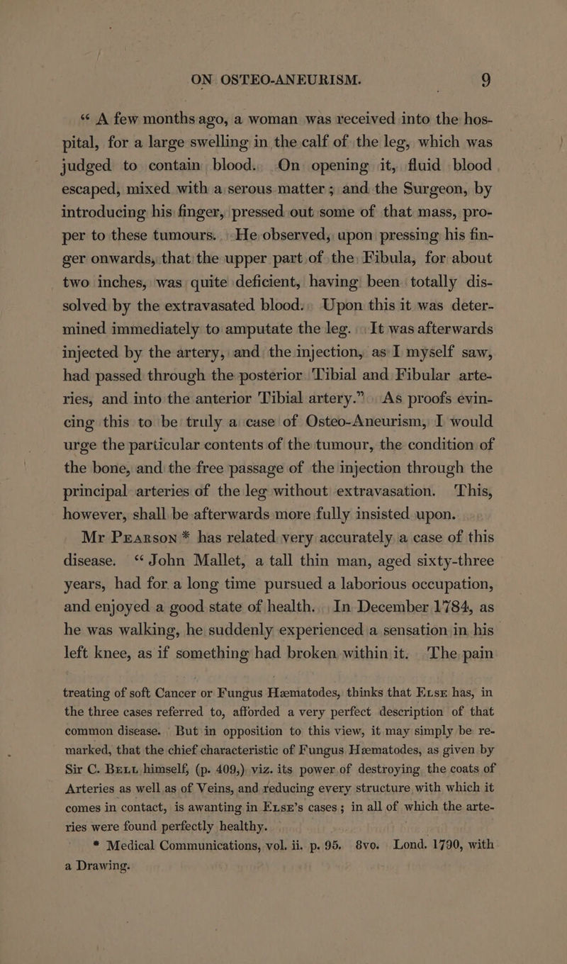 “¢ A few months ago, a woman was received into the hos- pital, for a large swelling in the calf of the leg, which was judged to contain blood. On opening it, fluid blood escaped, mixed. with a:serous matter ; and the Surgeon, by introducing his finger, pressed out some of that mass, pro- per to these tumours. |-He observed, upon pressing his fin- ger onwards, that: the upper part of the: Fibula, for about two inches, was quite deficient, having been totally dis- solved by the extravasated blood: Upon this it was deter- mined immediately to amputate the leg. It was afterwards injected by the artery, and the imjection, as I myself saw, had passed through the posterior Tibial and Fibular arte- ries, and into the anterior Tibial artery.” As proofs evin- cing this to be truly a case of Osteo-Aneurism, I would urge the particular contents of the tumour, the condition of the bone, and the free passage of the injection through the principal arteries of the leg without extravasation. This, however, shall be afterwards more fully insisted upon. Mr Pearson * has related. very accurately a case of this disease. ‘John Mallet, a tall thin man, aged sixty-three years, had for a long time pursued a laborious occupation, and enjoyed a good state of health... In December 1784, as he was walking, he suddenly experienced a sensation in, his left knee, as if something had broken within it. (The pain treating of soft Cancer or Fungus Hzematodes, thinks that Eis has, in the three cases referred to, afforded a very perfect description of that common disease. But in opposition to this view, it may simply be re- marked, that the chief characteristic of Fungus Heematodes, as given by Sir C. Bett himself, (p. 409,), viz. its power, of destroying the coats of Arteries as well as of Veins, and reducing every structure with which it comes in contact, is awanting in Exser’s cases; in all of which the arte- ries were found perfectly healthy. 16-4 * Medical Communications, vol. ii. p. 95. 8vo. Lond. 1790, with a Drawing.