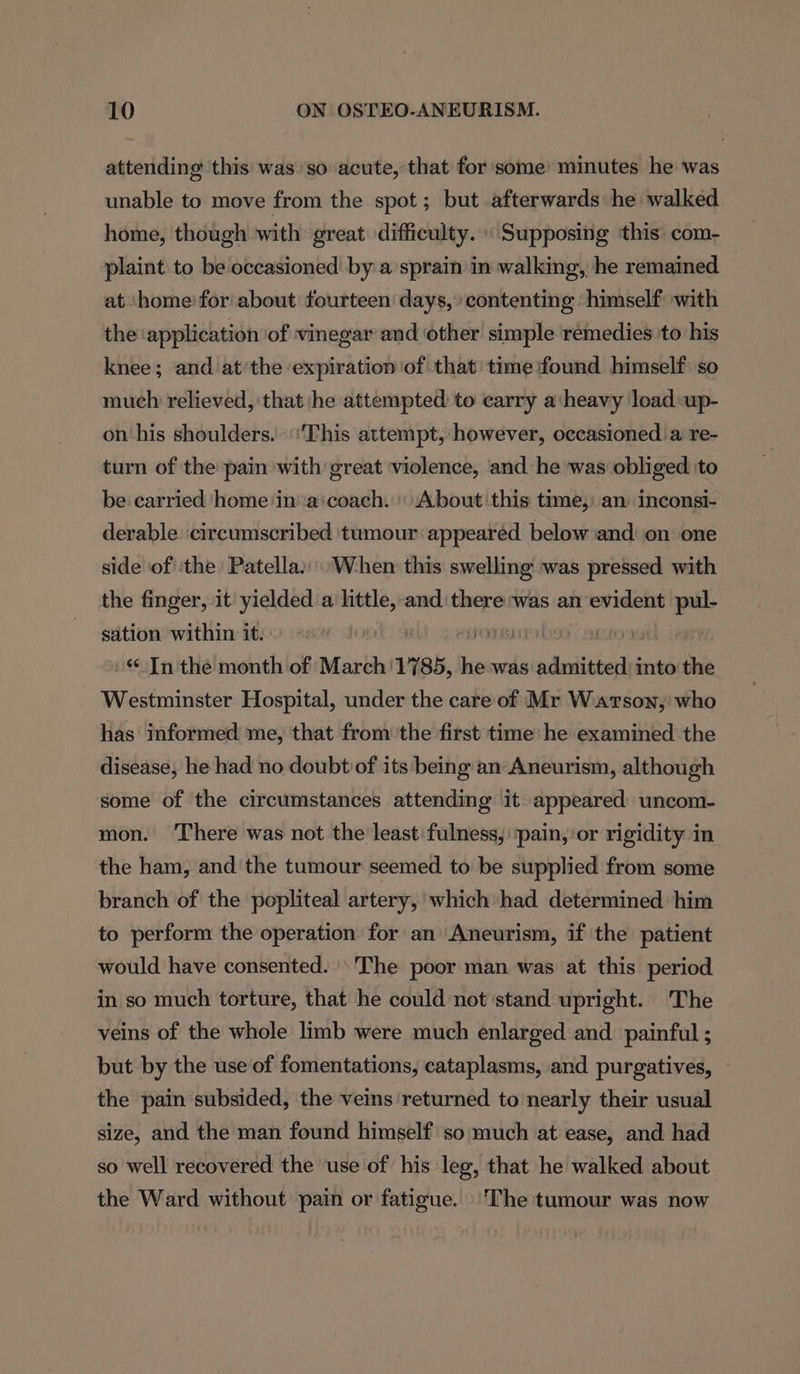 attending this was so acute, that for some minutes he was unable to move from the spot; but afterwards he walked home, though with great difficulty. Supposing this com- plaint to be occasioned by a sprain in walking, he remained at ‘home: for about fourteen days, contenting ‘himself with the application ‘of vinegar and other simple remedies to his knee; and at’the expiration of that time found himself so much relieved, that he attempted to carry a‘heavy load up- on his shoulders. ‘This attempt, however, occasioned a re- turn of the pain with great violence, and he was obliged ‘to be carried home ‘in'‘a:coach. About this time, an inconsi- derable ‘circumscribed tumour appeared below and: on one side of ‘the Patella:: When this swelling was pressed with the finger, it yielded a little, and there was an evident ‘od sation within it. jon 0 In the month of March'1785, he was admitted) into the Westminster Hospital, under the care of Mr Watson, who has informed me, that from the first time he examined the disease, he had no doubt of its being an Aneurism, although some of the circumstances attending it appeared uncom- mon. ‘There was not the least fulness, ‘pain, or rigidity in the ham, and the tumour seemed to be supplied from some branch of the popliteal artery, which had determined him to perform the operation for an Aneurism, if the patient would have consented. The poor man was at this period in so much torture, that he could not stand upright. The veins of the whole limb were much enlarged and painful ; but by the use of fomentations, cataplasms, and purgatives, the pain subsided, the veins ‘returned to nearly their usual size, and the man found himself so much at ease, and had so well recovered the ‘use of his leg, that he walked about the Ward without pain or fatigue. ‘The tumour was now