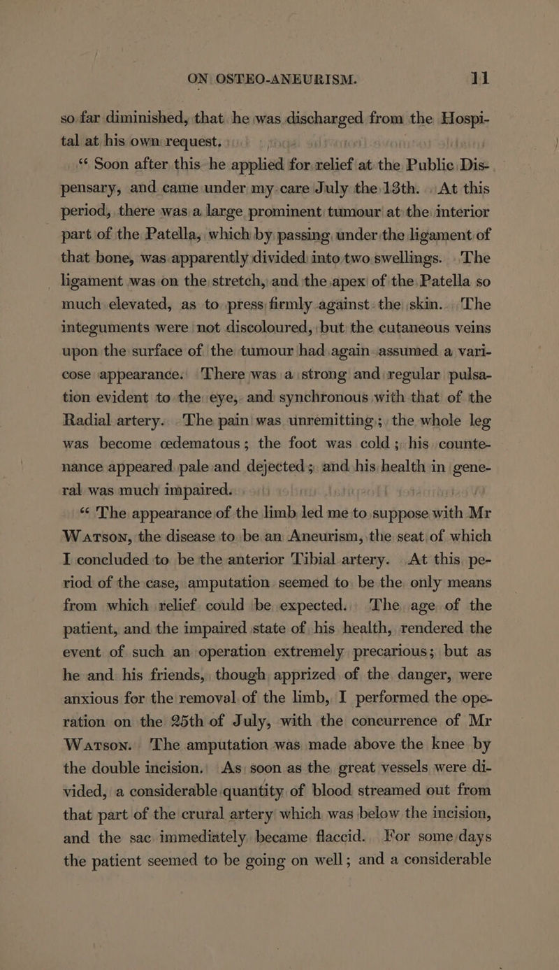 so far diminished, that. he was pega from the Reis tal at his own request, ‘* Soon after this he applied on nelief at the Public Dis pensary, and came under my care July the 13th. . At this period, there was a large prominent) tumour at: the interior _ part of the Patella, which by passing, under the ligament of that bone, was apparently divided: into two swellings. The ligament was on the stretch, and the apex of the Patella so much elevated, as to press firmly against: the skin... The integuments were not discoloured, but the cutaneous veins upon the surface of the tumour had again assumed a vari- cose appearance.| There was a strong and regular pulsa- tion evident to the eye, and synchronous with that of the Radial artery. The pain! was unremitting; the whole leg was become oedematous; the foot was cold ; his. counte- nance appeared. pale and. dejected 5. and. his health in gene- ral was much impaired. ‘“‘ The appearance of the limb led me to. suppose with Mr W arson, the disease to be an Aneurism, the seat of which I concluded to be the anterior Tibial artery. At this, pe- riod of the case, amputation seemed to be the only means from which relief. could be expected. The age of the patient, and the impaired state of his health, rendered the event of such an operation extremely precarious; but as he and. his friends, though apprized of the danger, were anxious for the removal of the limb, I performed. the ope- ration on the 25th of July, with the concurrence of Mr Watson. The amputation was made above the knee by the double incision., As) soon as the great vessels were di- vided, a considerable quantity of blood streamed out from that part of the crural artery which was below the incision, and the sac immediately became flaccid. For some days the patient seemed to be going on well; and a considerable