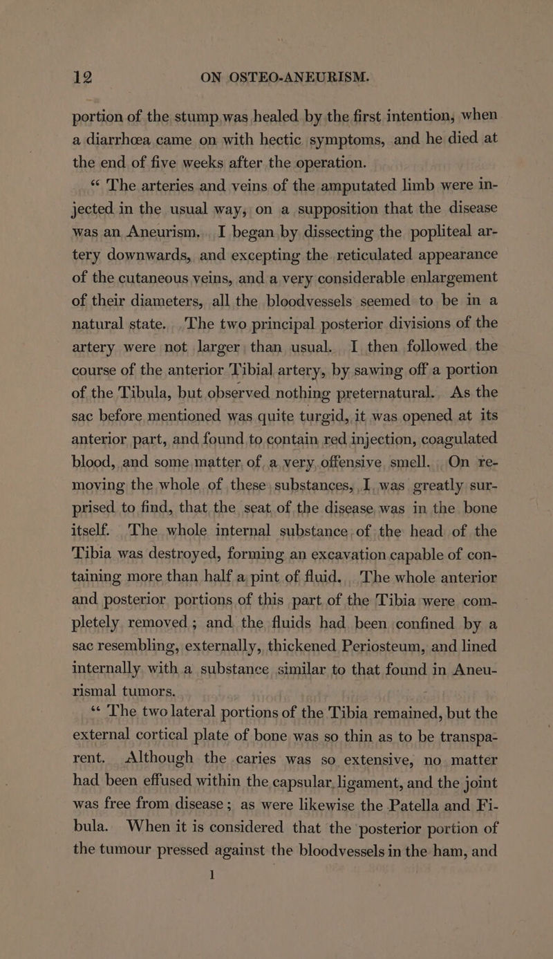 portion of the stump.was healed by the first intention, when a diarrhoea came on with hectic symptoms, and he died at the end of five weeks after the operation. “&lt; The arteries and veins of the amputated limb were in- jected in the usual way, on a supposition that the disease was an Aneurism,.. I began by dissecting the popliteal ar- tery downwards, and excepting the reticulated appearance of the cutaneous veins, and a very considerable enlargement of their diameters, all the bloodvessels seemed to be in a natural state. .'The two principal posterior divisions of the artery were not larger, than usual. I then followed the course of the anterior Tibial artery, by sawing off a portion of the Tibula, but observed nothing preternatural.. As the sac before mentioned was quite turgid, it was opened at its anterior part, and found to contain red injection, coagulated blood, and some. matter, of..a very,offensive smell. On re- moving the whole of these, substances, I, was greatly sur- prised to find, that the seat of the disease. was in the bone itself. The whole internal substance.of the head of the Tibia was destroyed, forming an excavation capable of con- taining more than half a pint of fluid... The whole anterior and posterior portions of this part of the Tibia were com- pletely removed ; and. the fluids had been confined by a sac resembling, externally, thickened Periosteum, and lined internally, with a substance similar to that found in Aneu- rismal tumors. ‘« The two lateral portions of the Tibia remained, but the external cortical plate of bone was so thin as to be transpa- rent. Although the caries was so extensive, no. matter had been effused within the capsular, ligament, and the joint was free from disease; as were likewise the Patella and Fi- bula. When it is considered that the ‘posterior portion of the tumour pressed against the bloodvessels in the ham, and 1