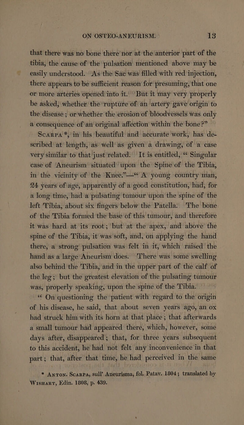 that there was no bone there’ nor at the anterior part of the tibia, the cause of the ‘pulsation mentioned above may be easily understood. ‘As the Sac was filled with red injection, there appears to be sufficient reason for’ presuming, that one or more arteries opened into it.’ But it may very properly be asked, whether the ‘rupture of an ‘artery gave origin to the disease; or'whether the erosion of bloodvessels was only a consequence of'an' original affection’ within the bone?” Scarpa *,’in his beautiful’ and accurate work, has de- scribed at length, as well’ as ‘given a drawing, of a case very similar to that just related. It is entitled, ‘© Singular case of Aneurism situated’ upon the Spine of the Tibia, in the vicinity of the Knee..—“ A young country man, 24 years of age, apparently of a good constitution, had, for a long time, had a pulsating tumour ‘upon the spine of the left Tibia, about six fingers below the Patella. The bone of the Tibia formed the base of this tumour, and therefore it was hard at its root; but at the apex, and above the spine of the Tibia, it was soft, and, on applying the hand there, a strong pulsation was felt in it, which raised the hand as a large Aneurism does. ‘There was some swelling also behind the Tibia, and in the upper part of the calf of the leg; but the greatest elevation of the pulsating tumour was, properly speaking, upon the spine of the ‘Tibia. *‘ On questioning the patient with regard to the origin of his disease, he said, that about seven years ago, an ox had struck him with its horn at that place ; that afterwards a small tumour had appeared there, which, however, some days after, disappeared; that, for three years subsequent to this accident, he had not felt any inconvenience in that part; that, after that time, he had perceived in the same * Anton. Scarpa, sull’ Aneurisma, fol. Patav. 1804; translated by Wisnart, Edin. 1808, p. 439.