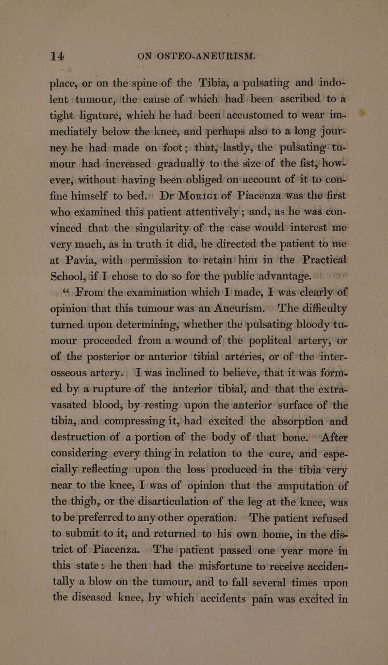 place, or on the spine of the Tibia, a pulsating and indo- lent tumour, ‘the: cause of which had been’ ascribed to a tight. ligature, which he had: been’ accustomed to wear im- mediately below. the:knee, and perhaps also to along jour- ney he had: made on foot ;' that, lastly, the pulsating’ tu mour had ‘increased gradually to'the sizeof the fist,’ how- ever, without’ having been obliged’ on account of it to con- fine himself to bed... Dr‘ Morier of Piacenza was the ‘first who examined this patient attentively ; ands as he was con- vineed that the singularity of the case would’ interest me very much, as in truth it did, he directed the patient to me at Pavia, with permission to retain’ him in the Practical School, if I chose to do ‘so for the public advantage. \' ‘&lt; From the examination which I' made, I was’clearly of opinion that this tumour was an Aneurism. | The difficulty turned. upon determining, whether the pulsating bloody tu- - mour proceeded from a:wound of the popliteal artery, or of the posterior or anterior tibial arteries, or of the inter- osseous artery. Iwas inclined to believe, that it was form- ed. by a rupture of the anterior tibial, and’ that the extra- vasated blood, by resting upon the ‘anterior surface of the tibia, and compressing it, had excited the absorption and destruction of .a:portion of the: body of that’ bone. \ After considering every thing in relation to the cure, and’ espe- cially reflecting) upon the loss produced in the tibia very near to the knee, I was of opinion that’ the amputation of the thigh, or the disarticulation of the leg at the knee, was to be preferred to any other operation: | 'The patient refused to submit to it, and returned to his own ‘home, in the dis- trict of Piacenza. The patient passed one year more in this state: he then’ had the misfortune to receive acciden- tally a blow on the tumour, and to fall several times upon the diseased knee, by which accidents pain was excited in