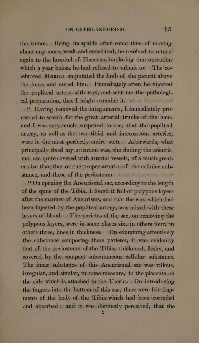 the tumor. . Being incapable after some time of moving about any more, weak. and emaciated, he resolved to return again to the hospital of; Piacenza, imploring that operation which a,year before he had: refused: to submit to. The ce- lebrated Moricr amputated the limb:of the patient above the knee, and cured him. Immediately after, he injected the popliteal artery with wax, and. sent:«me: the one cal preparation, that'I might examine it. ‘© Having removed the integuments,) I shunbadiatedy pro- ceeded. to search for the great arterial: trunks’ ofthe ham, and I was very much: surprised ‘to’ see, that the popliteal artery, as well as the’ two tibial and: mterosseous arteries, were in the most perfectly entire state. Afterwards, what principally. fixed my attention was, the finding the aneuris- mal sac quite covered with arterial vessels, of a much'great- er size than that-of the proper arteries of the cellular sub- stance, and. those of the periosteum. ‘“‘ On. opening the Aneurismal sac, according to the length of the spine of the Tibia, I found. it full of polypous layers after the manner of Aneurisms, and that the wax which had been injected by. the popliteal artery;:was mixed with these layers of blood. The parietes of the sac, on:removing the polypous layers, were in some’ places’ six, in. others four, in others three, lines in thickness. On examining attentively the substance composing these parietes, it: was: evidently that of the periosteum)of the Tibia, thickened, fleshy, and covered, by the compact subcutaneous: cellular substance. The inner substance of) this: Aneurismal sac was’ villous, irregular, and, similar, in'some measure, to the placenta on the side which is attached to the Uterus. | On introducing the fingers into the bottom of this sac, there were felt frag- ments of the body of. the Tibia which had been: corroded and absorbed ; and it was distinetly perceived, that the 2