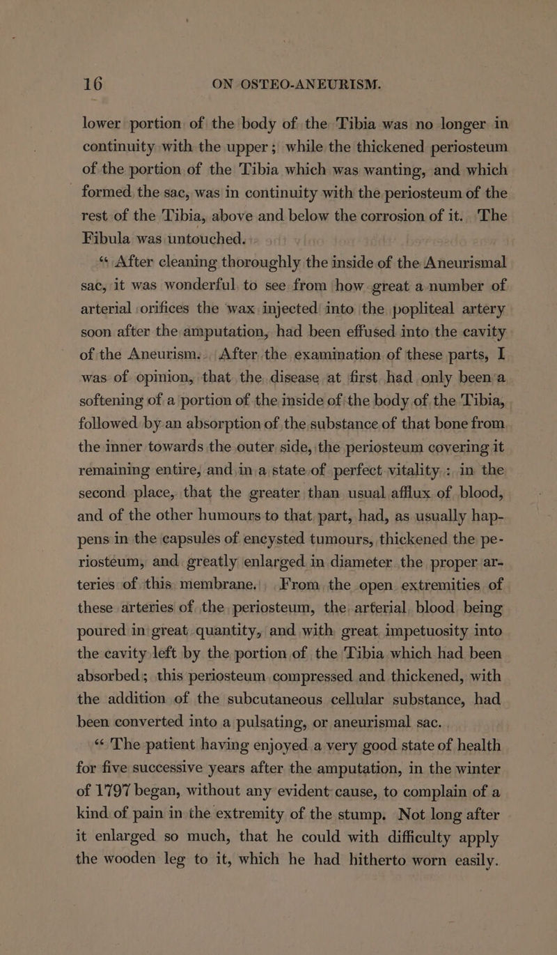 lower portion of the body of the Tibia was no longer in continuity with the upper; while the thickened periosteum of the portion of the Tibia which was wanting, and which - formed. the sac, was in continuity with the periosteum of the rest of the Tibia, above and below the corrosion of it. The Fibula was untouched. ts) | “« After cleaning thoroughly the inside of the Aneurismal sac, it was wonderful to see from how great a number of arterial :orifices the wax injected into the popliteal artery soon after the amputation, had been effused into the cavity of the Aneurism... After the examination of these parts, I was of opinion, that. the. disease at first. had only been’a softening of a portion of the mside ofthe body of. the Tibia, followed. by-an absorption of the substance of that bone from the inner towards the outer side, the periosteum covering it remaining entire, and in,a state of perfect vitality: in the second place, that the greater than usual afflux of blood, and of the other humours to that, part, had, as usually hap- pens in the capsules of encysted tumours, thickened the pe- riosteum, and. greatly enlarged in diameter the proper ar- teries of this. membrane., From. the open extremities of these arteries of the periosteum, the arterial, blood being poured in great quantity, and with great impetuosity into the cavity left by the portion of the Tibia which had been absorbed; this periosteum, compressed and thickened, with the addition of the subcutaneous cellular substance, had been converted into a pulsating, or aneurismal sac. . “« The patient having enjoyed a very good state of health for five successive years after the amputation, in the winter of 1797 began, without any evident cause, to complain of a kind. of pain in the extremity of the stump. Not long after it enlarged so much, that he could with difficulty apply the wooden leg to it, which he had hitherto worn easily.