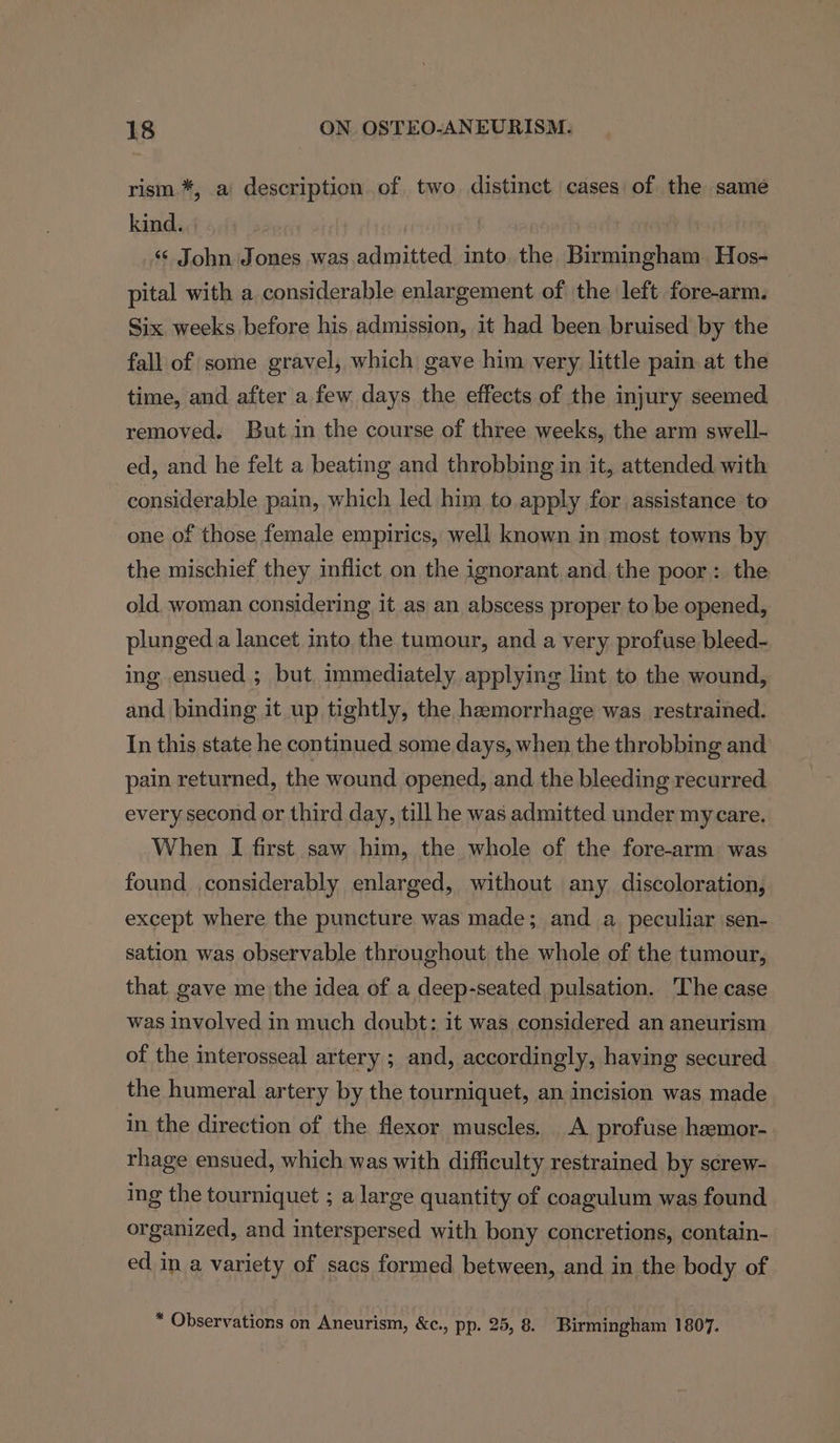 rism *, a description of two distinct cases of. the same kind. , ‘ John Jones was admitted into. the Birmingham Hos- pital with a considerable enlargement of the left fore-arm. Six weeks before his admission, it had been bruised by the fall of some gravel, which gave him very little pain at the time, and after a few days the effects of the injury seemed removed. But in the course of three weeks, the arm swell- ed, and he felt a beating and throbbing in it, attended with considerable pain, which led him to apply for assistance to one of those female empirics, well known in most towns by the mischief they inflict on the ignorant and the poor: the old woman considering it as an abscess proper to be opened, plunged.a lancet into the tumour, and a very, profuse bleed- ing ensued ; but. immediately applying lint to the wound, and binding it up tightly, the hemorrhage was restrained. In this state he continued some days, when the throbbing and pain returned, the wound opened, and the bleeding recurred every second or third day, till he was admitted under my care. When I first saw him, the whole of the fore-arm was found considerably enlarged, without any discoloration, except where the puncture was made; and a peculiar sen- sation was observable throughout the whole of the tumour, that gave me the idea of a deep-seated pulsation. The case was involved in much doubt: it was considered an aneurism of the interosseal artery ; and, accordingly, having secured the humeral artery by the tourniquet, an incision was made in the direction of the flexor muscles. A profuse haemor- rhage ensued, which was with difficulty restrained by screw- ing the tourniquet ; a large quantity of coagulum was found organized, and interspersed with bony concretions, contain- ed in a variety of sacs formed between, and in the body of * Observations on Aneurism, &amp;c., pp. 25, 8. Birmingham 1807.