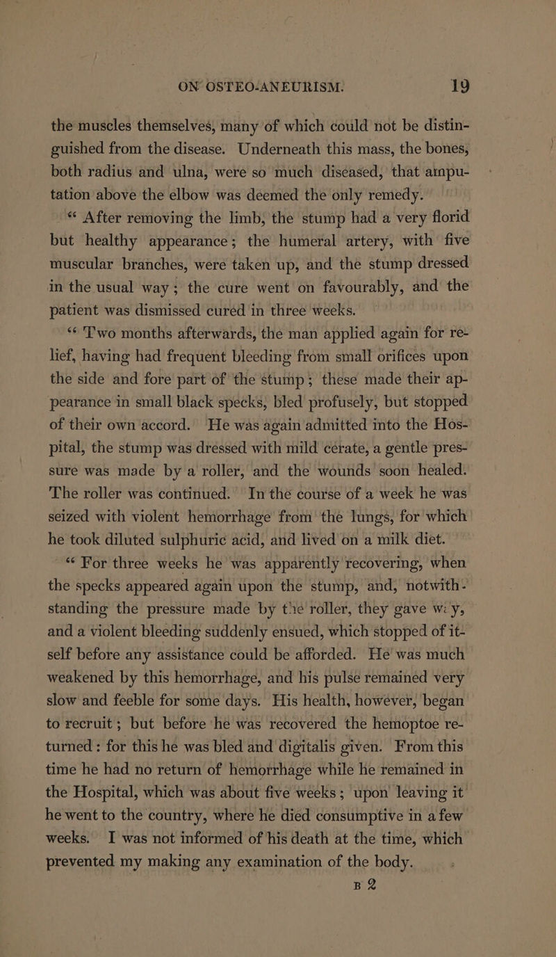 the muscles themselves, many of which could not be distin- guished from the disease. Underneath this mass, the bones, both radius and ulna, were so much diseased, that ampu- tation above the elbow was deemed the only remedy. © After removing the limb, the stump had a very florid but healthy appearance; the humeral artery, with five muscular branches, were taken up, and the stump dressed in the usual way ; the cure went on favourably, and’ the patient was dismissed cured in three weeks. ‘** 'P'wo months afterwards, the man applied again for re- lief, having had frequent bleeding from small orifices upon the side and fore part of the stump; these made their ap- pearance in small black specks, bled profusely, but stopped of their own accord. He was again admitted into the Hos- pital, the stump was dressed with mild cerate, a gentle pres- sure was made by a roller, and the wounds soon healed. The roller was continued. In thé course of a week he was seized with violent hemorrhage from’ the lungs, for which he took diluted sulphuric acid, and lived on a milk diet. “‘ For three weeks he was apparently recovering, when the specks appeared again upon the stump, and, notwith- standing the pressure made by te roller, they gave w:y, and a violent bleeding suddenly ensued, which stopped of it- self before any assistance could be afforded. He was much weakened by this hemorrhage, and his pulse remained very slow and feeble for some days. His health, however, began to recruit ; but before he was recovered the hemoptoe re- turned : for this he was bled and digitalis given. From this time he had no return of hemorrhage while he remained in the Hospital, which was about five weeks ; upon leaving it he went to the country, where he died consumptive in afew weeks. I was not informed of his death at the time, which prevented my making any examination of the body. BR