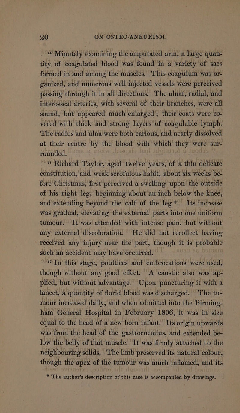 % Minutely examining the amputated arm, a large quan- tity of coagulated blood was found in a variety of sacs formed in and among the muscles. ‘This coagulum was or- ganized, and numerous well injected vessels were perceived passing through it in all directions. The ulnar, radial, and intérosseal arteries, with several of their branches, were all sound, but’ appeared much enlarged ; their coats were co- vered with thick and ‘strong layers’ of coagulable lymph. The radius and ulna were both carious, and nearly dissolved at their centre by the blood with which they were sur- rounded. ae DOL ~« Richard Taylor, aged twelve years, of a thin delicate constitution, and weak scrofulous habit, about six weeks be- fore Christmas, first perceived a swelling upon the outside of his right’ leg, beginning about an inch below the knee, and extending beyond’ the calf of the leg *. Its increase was gradual, elevating the external parts into one uniform tumour. It was attended with intense pain, but without any external discoloration. He did not recollect having received any injury near the part, though it is probable such an accident may have occurred. “Tn this stage, poultices and embrocations were used, though without any good effect. A caustic also was ap- plied, but without advantage. Upon puncturing it with a lancet, a quantity of florid blood was discharged. | 'The tu- mour increased daily, and when admitted into the Birming- ham General Hospital in February 1806, it was in size equal to the head of a new born infant. Its origin upwards was from the head of the gastrocnemius, and extended be- low the belly of that muscle. It was firmly attached to the neighbouring solids, ‘The limb preserved its natural colour, though the apex of the tumour was much inflamed, and its * The author’s description of this case is accompanied by drawings.