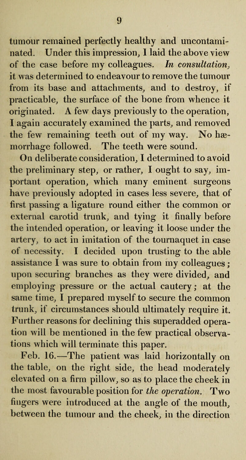 tumour remained perfectly healthy and uncontami- nated. Under this impression, I laid the above view of the case before my colleagues. In consultation, it was determined to endeavour to remove the tumour from its base and attachments, and to destroy, if practicable, the surface of the bone from whence it originated. A few days previously to the operation, I again accurately examined the parts, and removed the few remaining teeth out of my way. No hae¬ morrhage followed. The teeth were sound. On deliberate consideration, I determined to avoid the preliminary step, or rather, I ought to say, im¬ portant operation, which many eminent surgeons have previously adopted in cases less severe, that of first passing a ligature round either the common or external carotid trunk, and tying it finally before the intended operation, or leaving it loose under the artery, to act in imitation of the tournaquet in case of necessity. I decided upon trusting to the able assistance I was sure to obtain from my colleagues ; upon securing branches as they were divided, and employing pressure or the actual cautery; at the same time, I prepared myself to secure the common trunk, if circumstances should ultimately require it. Further reasons for declining this superadded opera¬ tion will be mentioned in the few practical observa¬ tions which will terminate this paper. Feb. 16.—The patient was laid horizontally on the table, on the right side, the head moderately elevated on a firm pillow, so as to place the cheek in the most favourable position for the operation. Two fingers were introduced at the angle of the mouth, between the tumour and the cheek, in the direction