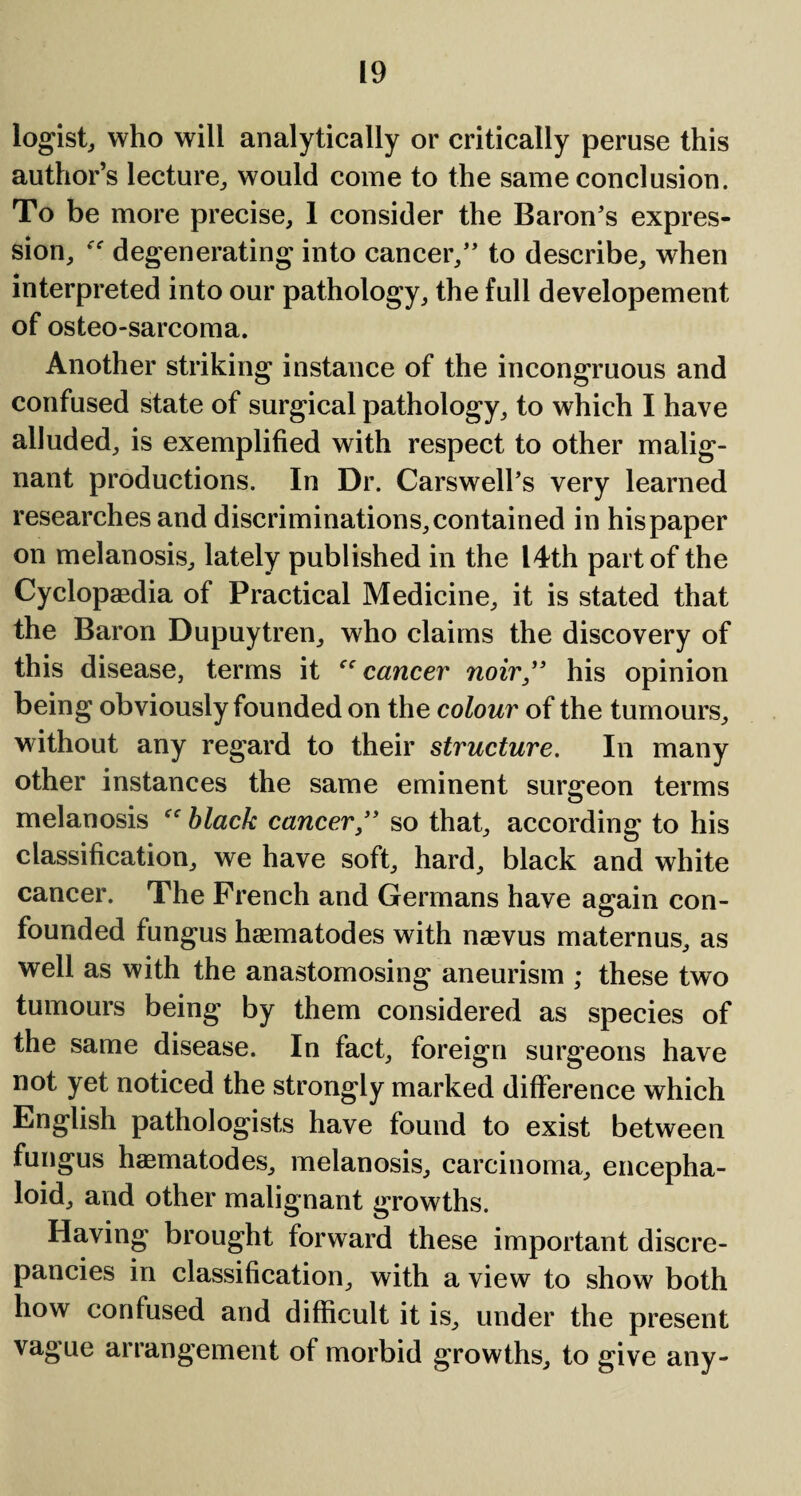 logist, who will analytically or critically peruse this author’s lecture, would come to the same conclusion. To be more precise, I consider the Baron's expres¬ sion, “ degenerating into cancer, to describe, when interpreted into our pathology, the full developement of osteo-sarcoma. Another striking instance of the incongruous and confused state of surgical pathology, to which I have alluded, is exemplified with respect to other malig¬ nant productions. In Dr. Carswell's very learned researches and discriminations, contained in his paper on melanosis, lately published in the 14th part of the Cyclopaedia of Practical Medicine, it is stated that the Baron Dupuytren, who claims the discovery of this disease, terms it cancer noir, his opinion being obviously founded on the colour of the tumours, without any regard to their structure. In many other instances the same eminent surgeon terms melanosis black cancer, so that, according to his classification, we have soft, hard, black and white cancer. The French and Germans have again con¬ founded fungus haematodes with naevus maternus, as well as with the anastomosing aneurism ; these two tumours being by them considered as species of the same disease. In fact, foreign surgeons have not yet noticed the strongly marked difference which English pathologists have found to exist between fungus haematodes, melanosis, carcinoma, encepha- loid, and other malignant growths. Having brought forward these important discre¬ pancies in classification, with a view to show both how confused and difficult it is, under the present vague arrangement of morbid growths, to give any-