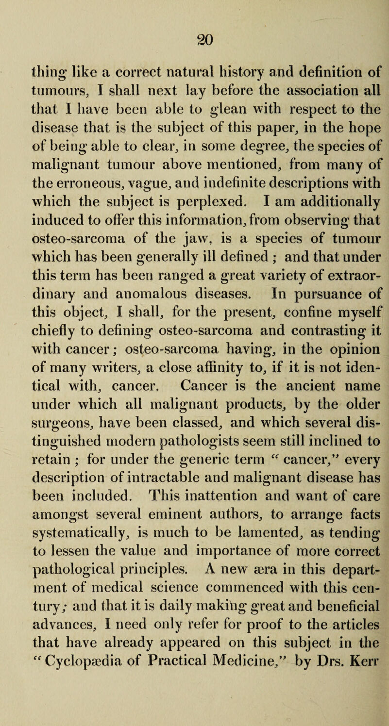 thing like a correct natural history and definition of tumours, I shall next lay before the association all that I have been able to glean with respect to the disease that is the subject of this paper, in the hope of being able to clear, in some degree, the species of malignant tumour above mentioned, from many of the erroneous, vague, and indefinite descriptions with which the subject is perplexed. I am additionally induced to offer this information, from observing that osteo-sarcoma of the jaw, is a species of tumour which has been generally ill defined ; and that under this term has been ranged a great variety of extraor¬ dinary and anomalous diseases. In pursuance of this object, I shall, for the present, confine myself chiefly to defining osteo-sarcoma and contrasting it with cancer; osteo-sarcoma having, in the opinion of many writers, a close affinity to, if it is not iden¬ tical with, cancer. Cancer is the ancient name under which all malignant products, by the older surgeons, have been classed, and which several dis¬ tinguished modern pathologists seem still inclined to retain ; for under the generic term “ cancer,’ every description of intractable and malignant disease has been included. This inattention and want of care amongst several eminent authors, to arrange facts systematically, is much to be lamented, as tending to lessen the value and importance of more correct pathological principles. A new aera in this depart¬ ment of medical science commenced with this cen¬ tury; and that it is daily making great and beneficial advances, I need only refer for proof to the articles that have already appeared on this subject in the “ Cyclopaedia of Practical Medicine,” by Drs. Kerr