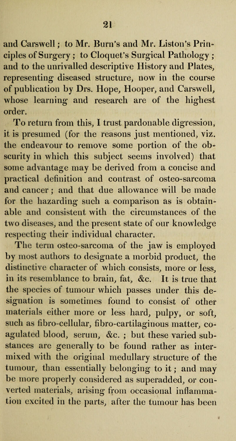 and Carswell; to Mr. Burn’s and Mr. Liston’s Prin¬ ciples of Surgery; to Cloquet’s Surgical Pathology ; and to the unrivalled descriptive History and Plates,, representing diseased structure, now in the course of publication by Drs. Hope, Hooper, and Carswell, whose learning and research are of the highest order. To return from this, I trust pardonable digression, it is presumed (for the reasons just mentioned, viz. the endeavour to remove some portion of the ob¬ scurity in which this subject seems involved) that some advantage may be derived from a concise and practical definition and contrast of osteo-sarcoma and cancer; and that due allowance will be made for the hazarding such a comparison as is obtain¬ able and consistent with the circumstances of the two diseases, and the present state of our knowledge respecting their individual character. The term osteo-sarcoma of the jaw is employed by most authors to designate a morbid product, the distinctive character of which consists, more or less, in its resemblance to brain, fat, &c. It is true that the species of tumour which passes under this de¬ signation is sometimes found to consist of other materials either more or less hard, pulpy, or soft, such as fibro-cellular, fibro-cartilaginous matter, co¬ agulated blood, serum, &c. ; but these varied sub¬ stances are generally to be found rather as inter¬ mixed with the original medullary structure of the tumour, than essentially belonging to it; and may be more properly considered as superadded, or con¬ verted materials, arising from occasional inflamma¬ tion excited in the parts, after the tumour has been