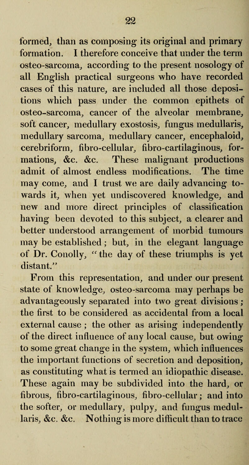 formed, than as composing its original and primary formation. I therefore conceive that under the term osteo-sarcoma, according to the present nosology of all English practical surgeons who have recorded cases of this nature, are included all those deposi¬ tions which pass under the common epithets of osteo-sarcoma, cancer of the alveolar membrane, soft cancer, medullary exostosis, fungus medullaris, medullary sarcoma, medullary cancer, encephaloid, cerebriform, fibro-cellular, fibro-cartilaginous, for¬ mations, &c. &c. These malignant productions admit of almost endless modifications. The time may come, and I trust we are daily advancing to¬ wards it, when yet undiscovered knowledge, and new and more direct principles of classification having been devoted to this subject, a clearer and better understood arrangement of morbid tumours may be established; but, in the elegant language of Dr. Conolly, the day of these triumphs is yet distant/' From this representation, and under our present state of knowledge, osteo-sarcoma may perhaps be advantageously separated into two great divisions; the first to be considered as accidental from a local external cause ; the other as arising independently of the direct influence of any local cause, but owing to some great change in the system, which influences the important functions of secretion and deposition, as constituting what is termed an idiopathic disease. These again may be subdivided into the hard, or fibrous, fibro-cartilaginous, fibro-cellular; and into the softer, or medullary, pulpy, and fungus medul¬ laris, &c. &c. Nothing is more difficult than to trace