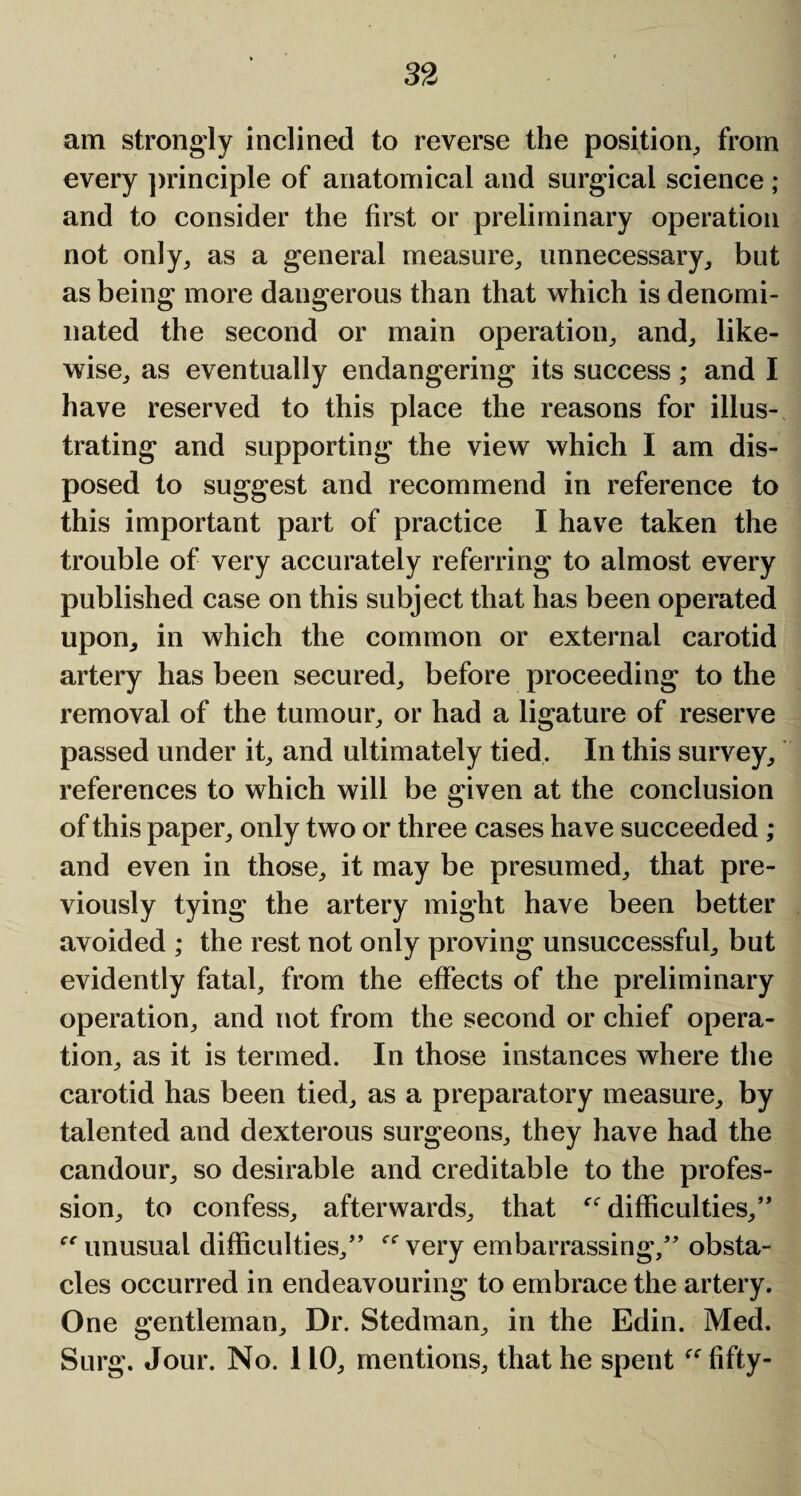 am strongly inclined to reverse the position, from every principle of anatomical and surgical science ; and to consider the first or preliminary operation not only, as a general measure, unnecessary, but as being more dangerous than that which is denomi¬ nated the second or main operation, and, like¬ wise, as eventually endangering its success; and I have reserved to this place the reasons for illus¬ trating and supporting the view which I am dis¬ posed to suggest and recommend in reference to this important part of practice I have taken the trouble of very accurately referring to almost every published case on this subject that has been operated upon, in which the common or external carotid artery has been secured, before proceeding to the removal of the tumour, or had a ligature of reserve passed under it, and ultimately tied. In this survey, references to which will be given at the conclusion of this paper, only two or three cases have succeeded ; and even in those, it may be presumed, that pre¬ viously tying the artery might have been better avoided ; the rest not only proving unsuccessful, but evidently fatal, from the effects of the preliminary operation, and not from the second or chief opera¬ tion, as it is termed. In those instances where the carotid has been tied, as a preparatory measure, by talented and dexterous surgeons, they have had the candour, so desirable and creditable to the profes¬ sion, to confess, afterwards, that ^difficulties,” unusual difficulties/’ very embarrassing,” obsta¬ cles occurred in endeavouring to embrace the artery. One gentleman. Dr. Stedman, in the Edin. Med. Surg. Jour. No. 110, mentions, that he spent  fifty-