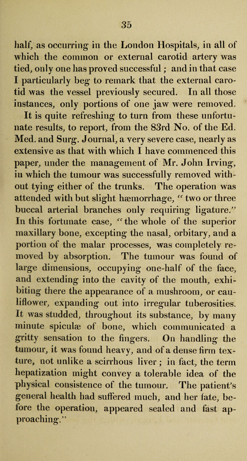 half, as occurring in the London Hospitals, in all of which the common or external carotid artery was tied, only one lias proved successful; and in that case I particularly beg to remark that the external caro¬ tid was the vessel previously secured. In all those instances, only portions of one jaw were removed. It is quite refreshing to turn from these unfortu¬ nate results, to report, from the 83rd No. of the Ed. Med. and Surg. Journal, a very severe case, nearly as extensive as that with which I have commenced this paper, under the management of Mr. John Irving, in which the tumour was successfully removed with¬ out tying either of the trunks. The operation was attended with but slight haemorrhage, f<r two or three buccal arterial branches only requiring ligature/5 In this fortunate case, the whole of the superior maxillary bone, excepting the nasal, orbitary, and a portion of the malar processes, was completely re¬ moved by absorption. The tumour was found of large dimensions, occupying one-half of the face, and extending into the cavity of the mouth, exhi¬ biting there the appearance of a mushroom, or cau¬ liflower, expanding out into irregular tuberosities. It was studded, throughout its substance, by many minute spiculae of bone, which communicated a gritty sensation to the fingers. On handling the tumour, it was found heavy , and of a dense firm tex¬ ture, not unlike a scirrhous liver; in fact, the term hepatization might convey a tolerable idea of the physical consistence of the tumour. The patient's general health had suffered much, and her fate, be¬ fore the operation, appeared sealed and fast ap¬ proaching/’