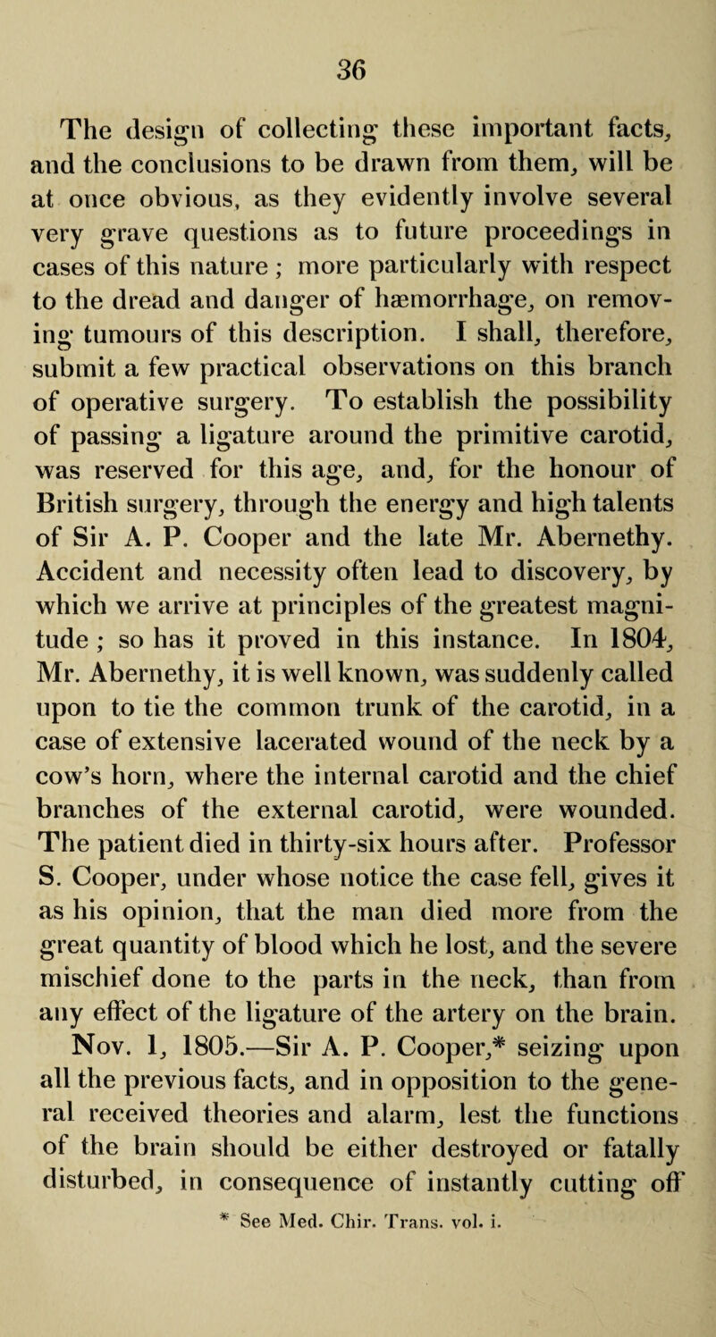 The design of collecting these important facts, and the conclusions to be drawn from them, will be at once obvious, as they evidently involve several very grave questions as to future proceedings in cases of this nature ; more particularly with respect to the dread and danger of haemorrhage, on remov¬ ing tumours of this description. I shall, therefore, submit a few practical observations on this branch of operative surgery. To establish the possibility of passing a ligature around the primitive carotid, was reserved for this age, and, for the honour of British surgery, through the energy and high talents of Sir A. P. Cooper and the late Mr. Abernethy. Accident and necessity often lead to discovery, by which we arrive at principles of the greatest magni¬ tude ; so has it proved in this instance. In 1804, Mr. Abernethy, it is well known, was suddenly called upon to tie the common trunk of the carotid, in a case of extensive lacerated wound of the neck by a cow’s horn, where the internal carotid and the chief branches of the external carotid, were wounded. The patient died in thirty-six hours after. Professor S. Cooper, under whose notice the case fell, gives it as his opinion, that the man died more from the great quantity of blood which he lost, and the severe mischief done to the parts in the neck, than from any effect of the ligature of the artery on the brain. Nov. 1, 1805.—Sir A. P. Cooper,* seizing upon all the previous facts, and in opposition to the gene¬ ral received theories and alarm, lest the functions of the brain should be either destroyed or fatally disturbed, in consequence of instantly cutting off * See Med. Chir. Trans, vol. i.