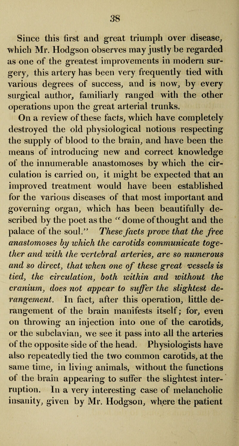 Since this first and great triumph over disease, which Mr. Hodgson observes may justly be regarded as one of the greatest improvements in modern sur¬ gery, this artery has been very frequently tied with various degrees of success, and is now, by every surgical author, familiarly ranged with the other operations upon the great arterial trunks. On a review of these facts, which have completely destroyed the old physiological notions respecting the supply of blood to the brain, and have been the means of introducing new and correct knowledge of the innumerable anastomoses by which the cir¬ culation is carried on, it might be expected that an improved treatment would have been established for the various diseases of that most important and governing organ, which has been beautifully de¬ scribed by the poet as the  dome of thought and the palace of the soul.” These facts prove that the free anastomoses by which the carotids communicate toge¬ ther and with the vertebral arteries, are so numerous and so direct, that when one of these great vessels is tied, the circulation, both within and without the cranium, does not appear to suffer the slightest de¬ rangement. In fact, after this operation, little de¬ rangement of the brain manifests itself; for, even on throwing an injection into one of the carotids, or the subclavian, we see it pass into all the arteries of the opposite side of the head. Physiologists have also repeatedly tied the two common carotids, at the same time, in living animals, without the functions of the brain appearing to suffer the slightest inter¬ ruption. In a very interesting case of melancholic insanity, given by Mr. Hodgson, where the patient