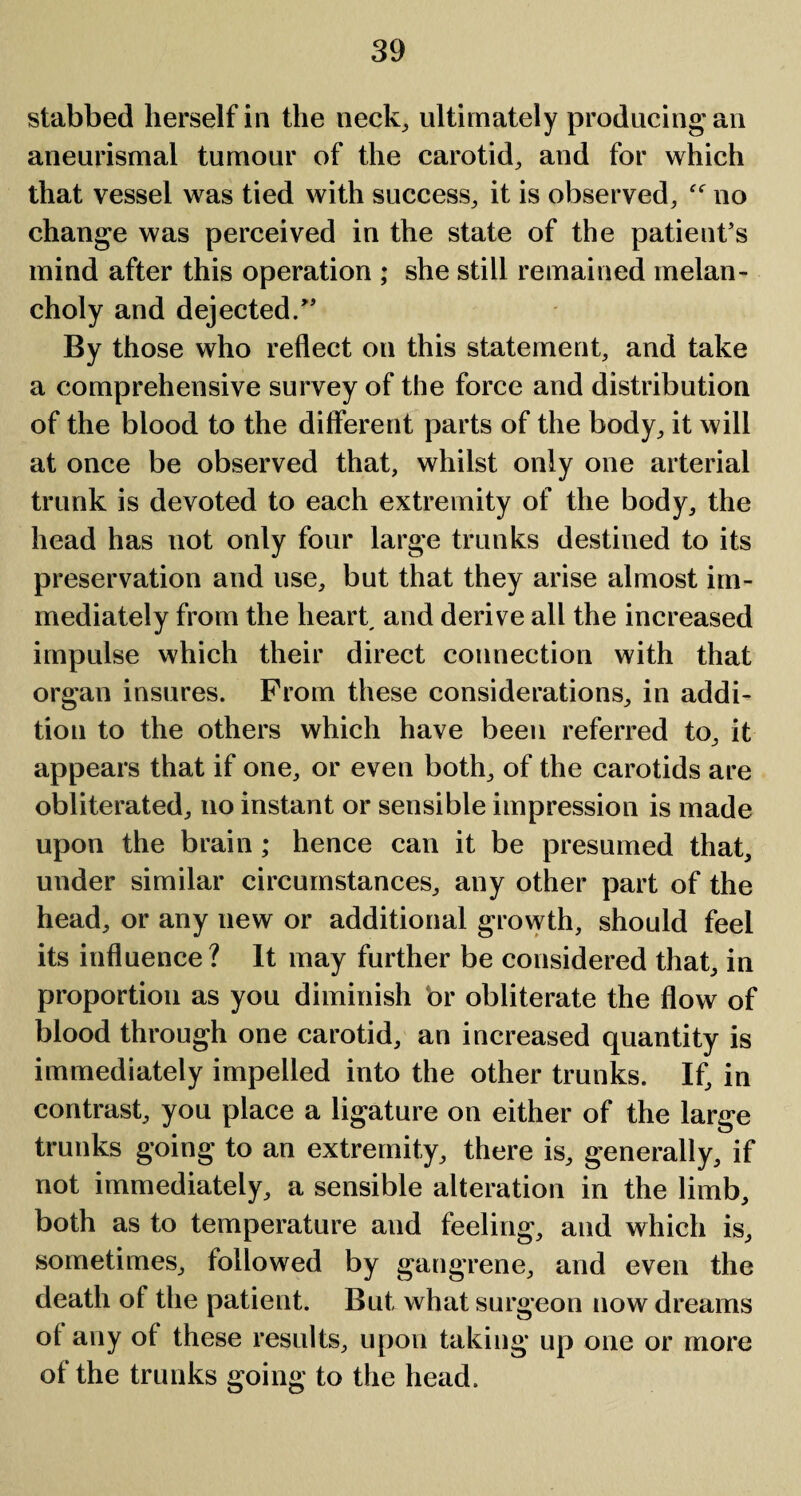 stabbed herself in the neck, ultimately producing'an aneurismal tumour of the carotid, and for which that vessel was tied with success, it is observed, no change was perceived in the state of the patient’s mind after this operation ; she still remained melan¬ choly and dejected/’ By those who reflect on this statement, and take a comprehensive survey of the force and distribution of the blood to the different parts of the body, it will at once be observed that, whilst only one arterial trunk is devoted to each extremity of the body, the head has not only four large trunks destined to its preservation and use, but that they arise almost im¬ mediately from the heart, and derive all the increased impulse which their direct connection with that organ insures. From these considerations, in addi¬ tion to the others which have been referred to, it appears that if one, or even both, of the carotids are obliterated, no instant or sensible impression is made upon the brain; hence can it be presumed that, under similar circumstances, any other part of the head, or any new or additional growth, should feel its influence? It may further be considered that, in proportion as you diminish or obliterate the flow of blood through one carotid, an increased quantity is immediately impelled into the other trunks. If, in contrast, you place a ligature on either of the large trunks going to an extremity, there is, generally, if not immediately, a sensible alteration in the limb, both as to temperature and feeling, and which is, sometimes, followed by gangrene, and even the death of the patient. But what surgeon now dreams of any of these results, upon taking up one or more of the trunks going to the head.