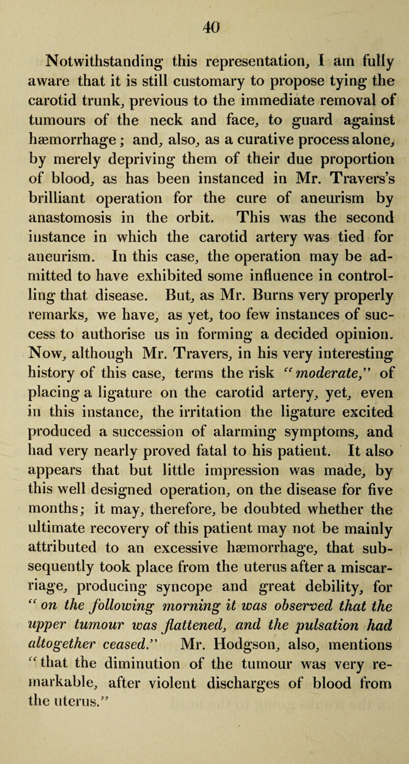 Notwithstanding this representation, I am fully aware that it is still customary to propose tying the carotid trunk, previous to the immediate removal of tumours of the neck and face, to guard against haemorrhage; and, also, as a curative process alone, by merely depriving them of their due proportion of blood, as has been instanced in Mr. Travers’s brilliant operation for the cure of aneurism by anastomosis in the orbit. This was the second instance in which the carotid artery was tied for aneurism. In this case, the operation may be ad¬ mitted to have exhibited some influence in control¬ ling that disease. But, as Mr. Burns very properly remarks, we have, as yet, too few instances of suc¬ cess to authorise us in forming a decided opinion. Now, although Mr. Travers, in his very interesting history of this case, terms the risk “moderate,” of placing a ligature on the carotid artery, yet, even in this instance, the irritation the ligature excited produced a succession of alarming symptoms, and had very nearly proved fatal to his patient. It also appears that but little impression was made, by this well designed operation, on the disease for five months; it may, therefore, be doubted whether the ultimate recovery of this patient may not be mainly attributed to an excessive haemorrhage, that sub¬ sequently took place from the uterus after a miscar¬ riage, producing syncope and great debility, for “ on the following morning it was observed that the upper tumour was flattened, and the pulsation had altogether ceased” Mr. Hodgson, also, mentions 'that the diminution of the tumour was very re¬ markable, after violent discharges of blood from the uterus.