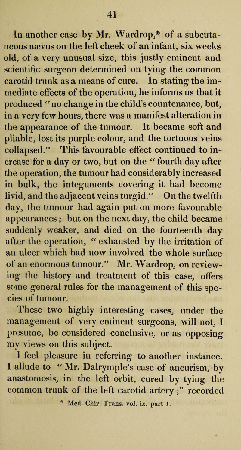 In another case by Mr. Wardrop,* of a subcuta¬ neous naevus on the left cheek of an infant, six weeks old, of a very unusual size, this justly eminent and scientific surgeon determined on tying the common carotid trunk as a means of cure. In stating the im¬ mediate effects of the operation, he informs us that it produced no change in the child’s countenance, but, in a very few hours, there was a manifest alteration in the appearance of the tumour. It became soft and pliable, lost its purple colour, and the tortuous veins collapsed.” This favourable effect continued to in¬ crease for a day or two, but on the “ fourth day after the operation, the tumour had considerably increased in bulk, the integuments covering it had become livid, and the adjacent veins turgid.” On the twelfth day, the tumour had again put on more favourable appearances; but on the next day, the child became suddenly weaker, and died on the fourteenth day after the operation,  exhausted by the irritation of an ulcer which had now involved the whole surface of an enormous tumour.” Mr. Wardrop, on review¬ ing the history and treatment of this case, offers some general rules for the management of this spe¬ cies of tumour. These two highly interesting cases, under the management of very eminent surgeons, will not, I presume, be considered conclusive, or as opposing my views on this subject. I feel pleasure in referring to another instance. I allude to “ Mr. Dalrymple’s case of aneurism, by anastomosis, in the left orbit, cured by tying the common trunk of the left carotid arteryrecorded * Med. Chir. Trans, vol. ix. part 1.