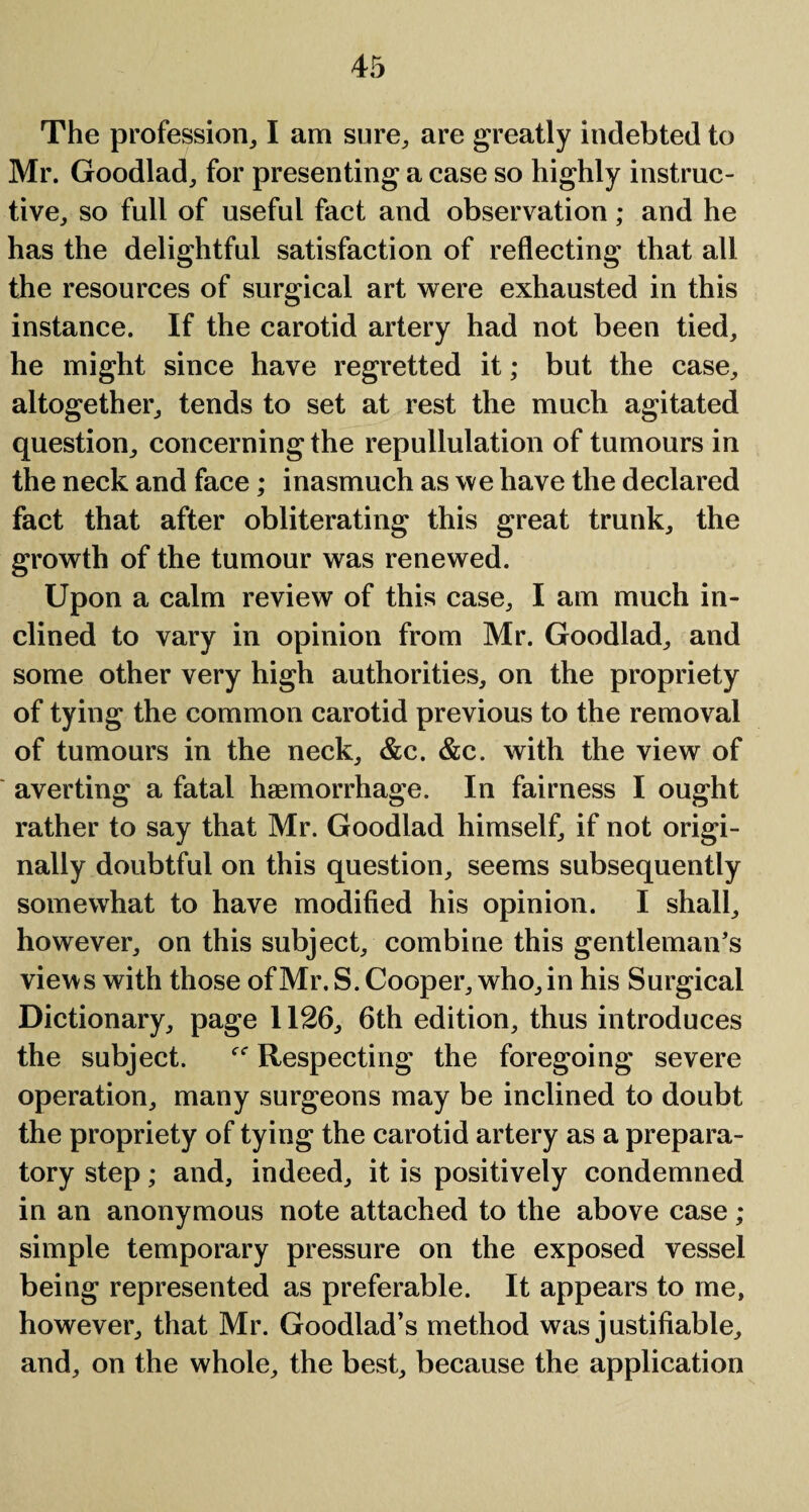 The profession, I am sure, are greatly indebted to Mr. Goodlad, for presenting a case so highly instruc¬ tive, so full of useful fact and observation; and he has the delightful satisfaction of reflecting that all the resources of surgical art were exhausted in this instance. If the carotid artery had not been tied, he might since have regretted it; but the case, altogether, tends to set at rest the much agitated question, concerning the repullulation of tumours in the neck and face; inasmuch as we have the declared fact that after obliterating this great trunk, the growth of the tumour was renewed. Upon a calm review of this case, I am much in¬ clined to vary in opinion from Mr. Goodlad, and some other very high authorities, on the propriety of tying the common carotid previous to the removal of tumours in the neck, &c. &c. with the view of averting a fatal haemorrhage. In fairness I ought rather to say that Mr. Goodlad himself, if not origi¬ nally doubtful on this question, seems subsequently somewhat to have modified his opinion. I shall, however, on this subject, combine this gentleman’s views with those ofMr.S. Cooper, who,in his Surgical Dictionary, page 1126, 6th edition, thus introduces the subject. Respecting the foregoing severe operation, many surgeons may be inclined to doubt the propriety of tying the carotid artery as a prepara¬ tory step; and, indeed, it is positively condemned in an anonymous note attached to the above case ; simple temporary pressure on the exposed vessel being represented as preferable. It appears to me, however, that Mr. Goodlad’s method was justifiable, and, on the whole, the best, because the application