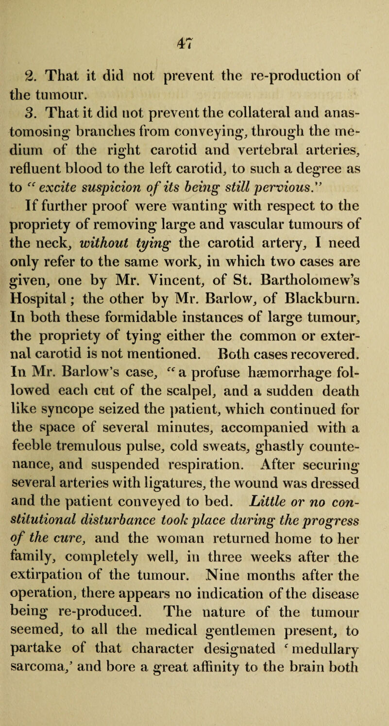 2. That it did not prevent the re-produetion of the tumour. 3. That it did not prevent the collateral and anas¬ tomosing branches from conveying, through the me¬ dium of the right carotid and vertebral arteries, refluent blood to the left carotid, to such a degree as to excite suspicion of its being still pervious .” If further proof were wanting with respect to the propriety of removing large and vascular tumours of the neck, without tying the carotid artery, I need only refer to the same work, in which two cases are given, one by Mr. Vincent, of St. Bartholomew’s Hospital; the other by Mr. Barlow, of Blackburn. In both these formidable instances of large tumour, the propriety of tying either the common or exter¬ nal carotid is not mentioned. Both cases recovered. In Mr. Barlow’s case, a profuse haemorrhage fol¬ lowed eacli cut of the scalpel, and a sudden death like syncope seized the patient, which continued for the space of several minutes, accompanied with a feeble tremulous pulse, cold sweats, ghastly counte¬ nance, and suspended respiration. After securing several arteries with ligatures, the wound was dressed and the patient conveyed to bed. Little or no con¬ stitutional disturbance took place during the progress of the cure, and the woman returned home to her family, completely well, in three weeks after the extirpation of the tumour. Nine months after the operation, there appears no indication of the disease being re-produced. The nature of the tumour seemed, to all the medical gentlemen present, to partake of that character designated f medullary sarcoma,’ and bore a great affinity to the brain both