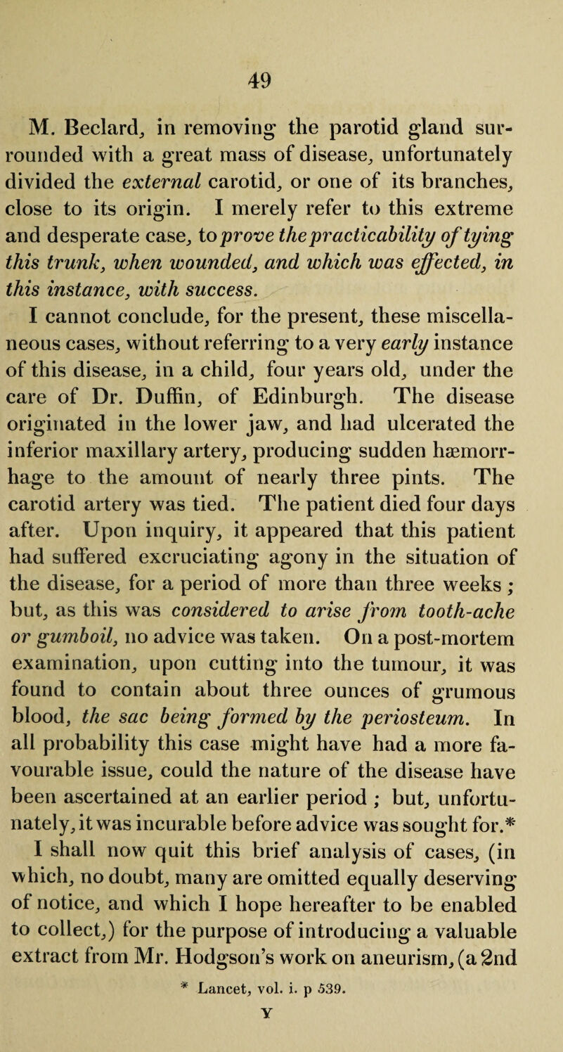 M, Bedard, in removing the parotid gland sur¬ rounded with a great mass of disease, unfortunately divided the external carotid, or one of its branches, close to its origin. I merely refer to this extreme and desperate case, to prove the practicability of tying this trunk, when wounded, and which was effected, in this instance, with success. I cannot conclude, for the present, these miscella¬ neous cases, without referring to a very early instance of this disease, in a child, four years old, under the care of Dr. Duffin, of Edinburgh. The disease originated in the lower jaw, and had ulcerated the inferior maxillary artery, producing sudden haemorr¬ hage to the amount of nearly three pints. The carotid artery was tied. The patient died four days after. Upon inquiry, it appeared that this patient had suffered excruciating agony in the situation of the disease, for a period of more than three weeks ; but, as this was considered to arise from tooth-ache or gumboil, no advice was taken. On a post-mortem examination, upon cutting into the tumour, it was found to contain about three ounces of grumous blood, the sac being formed by the periosteum. In all probability this case might have had a more fa¬ vourable issue, could the nature of the disease have been ascertained at an earlier period ; but, unfortu¬ nately, it was incurable before advice was sought for.* I shall now quit this brief analysis of cases, (in which, no doubt, many are omitted equally deserving of notice, and which I hope hereafter to be enabled to collect,) for the purpose of introducing a valuable extract from Mr. Hodgson’s work on aneurism, (a 2nd * Lancet, vol. i. p 539. Y