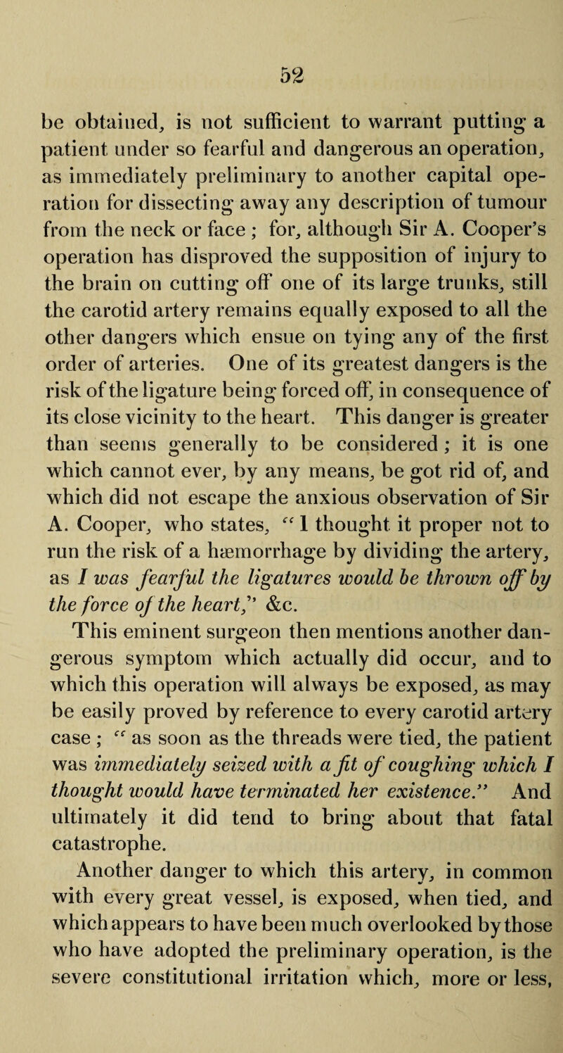 be obtained, is not sufficient to warrant putting a patient under so fearful and dangerous an operation, as immediately preliminary to another capital ope¬ ration for dissecting away any description of tumour from the neck or face ; for, although Sir A. Cooper’s operation has disproved the supposition of injury to the brain on cutting off one of its large trunks, still the carotid artery remains equally exposed to all the other dangers which ensue on tying any of the first, order of arteries. One of its greatest dangers is the risk of the ligature being forced off, in consequence of its close vicinity to the heart. This danger is greater than seems generally to be considered ; it is one which cannot ever, by any means, be got rid of, and which did not escape the anxious observation of Sir A. Cooper, who states, “ 1 thought it proper not to run the risk of a haemorrhage by dividing the artery, as I was fearful the ligatures would he thrown off by the force of the heart f &c. This eminent surgeon then mentions another dan¬ gerous symptom which actually did occur, and to which this operation will always be exposed, as may be easily proved by reference to every carotid artery case ; as soon as the threads were tied, the patient was immediately seized with a fit of coughing which I thought would have terminated her existence.” And ultimately it did tend to bring about that fatal catastrophe. Another danger to which this artery, in common with every great vessel, is exposed, when tied, and which appears to have been much overlooked by those who have adopted the preliminary operation, is the severe constitutional irritation which, more or less,