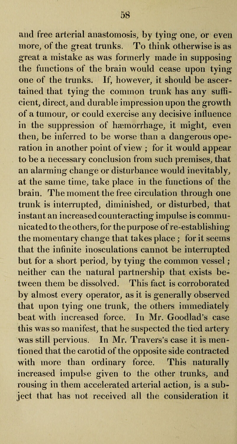 and free arterial anastomosis, by tying one, or even more, of the great trunks. To think otherwise is as great a mistake as was formerly made in supposing the functions of the brain would cease upon tying one of the trunks. If, however, it should be ascer¬ tained that tying the common trunk has any suffi¬ cient, direct, and durable impression upon the growth of a tumour, or could exercise any decisive influence in the suppression of haemorrhage, it might, even then, be inferred to be worse than a dangerous ope¬ ration in another point of view ; for it would appear to be a necessary conclusion from such premises, that an alarming change or disturbance would inevitably, at the same time, take place in the functions of the brain. The moment the free circulation through one trunk is interrupted, diminished, or disturbed, that instant an increased counteracting impulse is commu¬ nicated to the others, for the purpose of re-establishing the momentary change that takes place ; for it seems that the infinite inosculations cannot be interrupted but for a short period, by tying the common vessel ; neither can the natural partnership that exists be¬ tween them be dissolved. This fact is corroborated by almost every operator, as it is generally observed that upon tying one trunk, the others immediately beat with increased force. In Mr. Goodlad’s case this was so manifest, that he suspected the tied artery was still pervious. In Mr. Travers’s case it is men¬ tioned that the carotid of the opposite side contracted with more than ordinary force. This naturally increased impulse given to the other trunks, and rousing in them accelerated arterial action, is a sub¬ ject that has not received all the consideration it