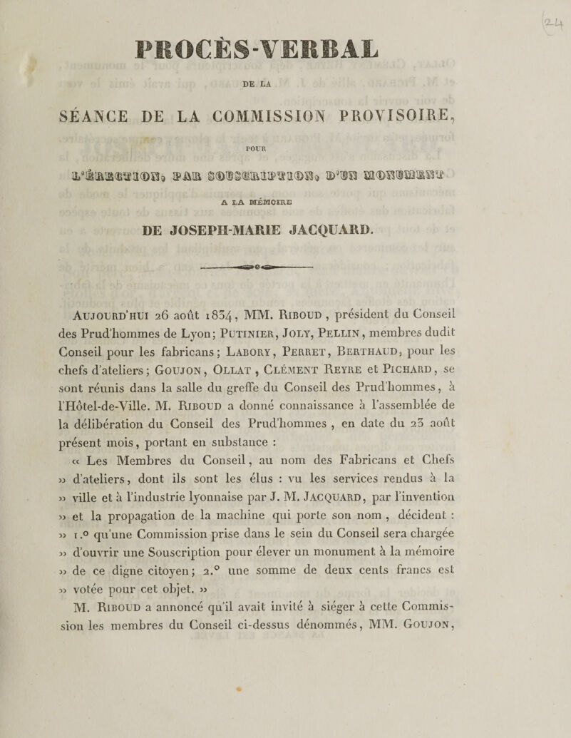 PEOCÈS-VEMBAL DE LA SÉANCE DE LA COMMISSION PROVISOIRE, POUR iPiiia ^(Di^diaiiîPïïiKD^î) id'to A JUA MÉMOIRE DE JOSEPH-MARIE JACQUARD. Aujourd’hui 26 août i834, MM. Riboud , président du Conseil des Prud’hommes de Lyon; Pütinier, Joly, Pellin, membres dudit Conseil pour les fabricans ; Labory, Perret, Berthaud, pour les chefs d’ateliers ; Goujon , Ollat , Clément Reyre et Pichard , se sont réunis dans la salle du greffe du Conseil des Prud’hommes, à rHôtel-de-Ville. M. Riboud a donné connaissance a l’assemblée de la délibération du Conseil des Prud’hommes , en date du 23 août présent mois, portant en substance : cc Les Membres du Conseil, au nom des Fabricans et Chefs d’ateliers, dont ils sont les élus : vu les services rendus à la w ville et à l’industrie lyonnaise par J. M. Jacquard, par l’invention 33 et la propagation de la machine qui porte son nom , décident : 33 1.0 qu’une Commission prise dans le sein du Conseil sera chargée 33 d’ouvrir une Souscription pour élever un monument à la mémoire 33 de ce digne citoyen; 2.® une somme de deux cents francs est 33 votée pour cet objet. &gt;3 M. Riboud a annoncé qu’il avait invité à siéger à cette Commis¬ sion les membres du Conseil ci-dessus dénommés, MM. Goujon,