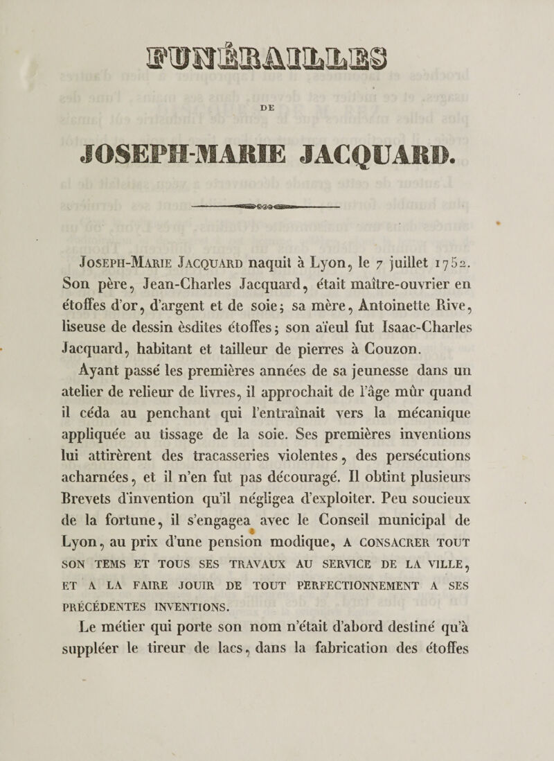 JOSEPM-MAEIE JACQÜAE». Joseph-Marie Jacquard naquit à Lyon, le 7 juillet 1752. Son père, Jean-Charles Jacquard, était maître-ouvrier en étoffes d’or, d’argent et de soie ; sa mère, Antoinette Rive, liseuse de dessin èsdites étoffes 5 son aïeul fut Isaac-Charles Jacquard, habitant et tailleur de pierres à Couzon. Ayant passé les premières années de sa jeunesse dans un atelier de relieur de livres, il approchait de l’âge mûr quand il céda au penchant qui l’entraînait vers la mécanique appliquée au tissage de la soie. Ses premières inventions lui attirèrent des tracasseries violentes, des persécutions acharnées, et il n’en fut pas découragé. Il obtint plusieurs Brevets d'invention qu’il négligea d’exploiter. Peu soucieux de la fortune, il s’engagea avec le Conseil municipal de Lyon, au prix d’une pension modique, A consacPxER tout SON TEMS ET TOUS SES TRAVAUX AU SERVICE DE LA VILLE, ET A LA FAIRE JOUIR DE TOUT PERFECTIONNEMENT A SES PRÉCÉDENTES INVENTIONS. Le métier qui porte son nom n’était d’abord destiné qu’à suppléer le tireur de lacs, dans la fabrication des étoffes