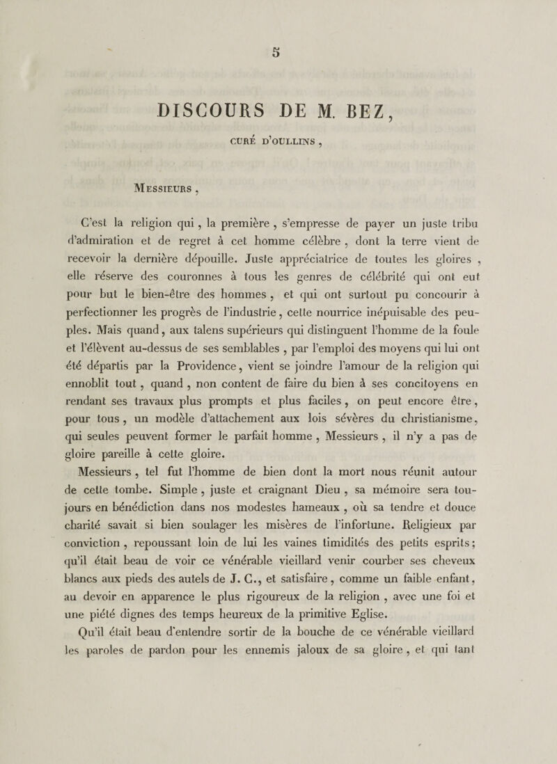 s DISCOURS DE M. BEZ, CURÉ d’oULLINS , Messieurs , C’est la religion qui, la première , s’empresse de payer un juste tribu d’admiration et de regret à cet homme célèbre , dont la terre vient de recevoir la dernière dépouille. Juste appréciatrice de toutes les gloires , elle réserve des couronnes à tous les genres de célébrité qui ont eut pour but le bien-être des hommes , et qui ont surtout pu concourir à perfectionner les progrès de l’industrie, cette nourrice inépuisable des peu¬ ples. Mais quand, aux lalens supérieurs qui distinguent l’homme de la foule et l’élèvent au-dessus de ses semblables , par l’emploi des moyens qui lui ont été départis par la Providence, vient se joindre l’amour de la religion qui ennoblit tout , quand , non content de faire du bien à ses concitoyens en rendant ses travaux plus prompts et plus faciles , on peut encore être, pour tous, un modèle d’attachement aux lois sévères du christianisme, qui seules peuvent former le parfait homme , Messieurs , il n’y a pas de gloire pareille à celte gloire. Messieurs , tel fut l’homme de bien dont la mort nous réunit autour de celle tombe. Simple , juste et craignant Dieu , sa mémoire sera tou¬ jours en bénédiction dans nos modestes hameaux , où sa tendre et douce charité savait si bien soulager les misères de l’infortune. Religieux par conviction , repoussant loin de lui les vaines timidités des petits esprits ; qu’il était beau de voir ce vénérable vieillard venir courber ses cheveux blancs aux pieds des autels de J. G., et satisfaire, comme un faible enfant, au devoir en apparence le plus rigoureux de la religion , avec une foi et une piété dignes des temps heureux de la primitive Eglise. Qu’il était beau d'entendre sortir de la bouche de ce vénérable vieillard les paroles de pardon pour les ennemis jaloux de sa gloire , et qui lant