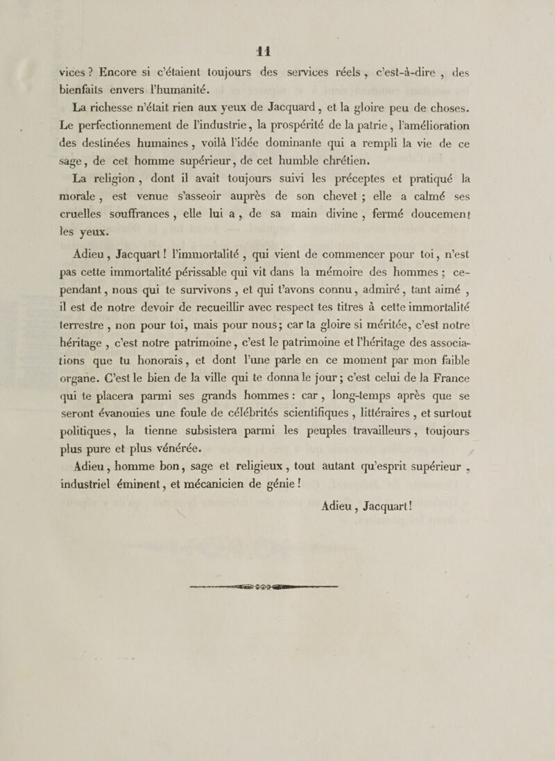 vices ? Encore si c’étaient toujours des semces réels y c’est-à-dire , des bienfaits envers l’humanité. La richesse n’était rien aux yeux de Jacquard, et la gloire peu de choses. Le perfectionnement de l’industrie, la prospérité de la patrie, l’amélioration des destinées humaines , voilà l’idée dominante qui a rempli la vie de ce sage, de cet homme supérieur, de cet humble chrétien. La religion , dont il avait toujours suivi les préceptes et pratiqué la morale, est venue s’asseoir auprès de son chevet ; elle a calmé ses cruelles souffrances , elle lui a , de sa main divine , fermé doucement les yeux. Adieu, Jacquarl ! l’immortalité , qui vient de commencer pom^ toi, n’est pas cette immortalité périssable qui vit dans la mémoire des hommes ; ce¬ pendant , nous qui te survivons , et qui t’avons connu, admiré, tant aimé , il est de notre devoir de recueillir avec respect tes titres à cette immortalité terrestre , non pour toi, mais pour nous; car la gloire si méritée, c’est notre héritage , c’est notre patrimoine, c’est le patrimoine et l’héritage des associa¬ tions que tu honorais, et dont l’une parle en ce moment par mon faible organe. C’est le bien de la ville qui te donna le jour ; c’est celui de la France qui te placera parmi ses grands hommes : car , long-temps après que se seront évanouies une foule de célébrités scientifiques , littéraires , et surtout politiques, la tienne subsistera parmi les peuples travailleurs, toujours plus pure et plus vénérée. Adieu, homme bon, sage et religieux, tout autant qu’esprit supérieur , industriel éminent, et mécanicien de génie î Adieu, Jacquart !