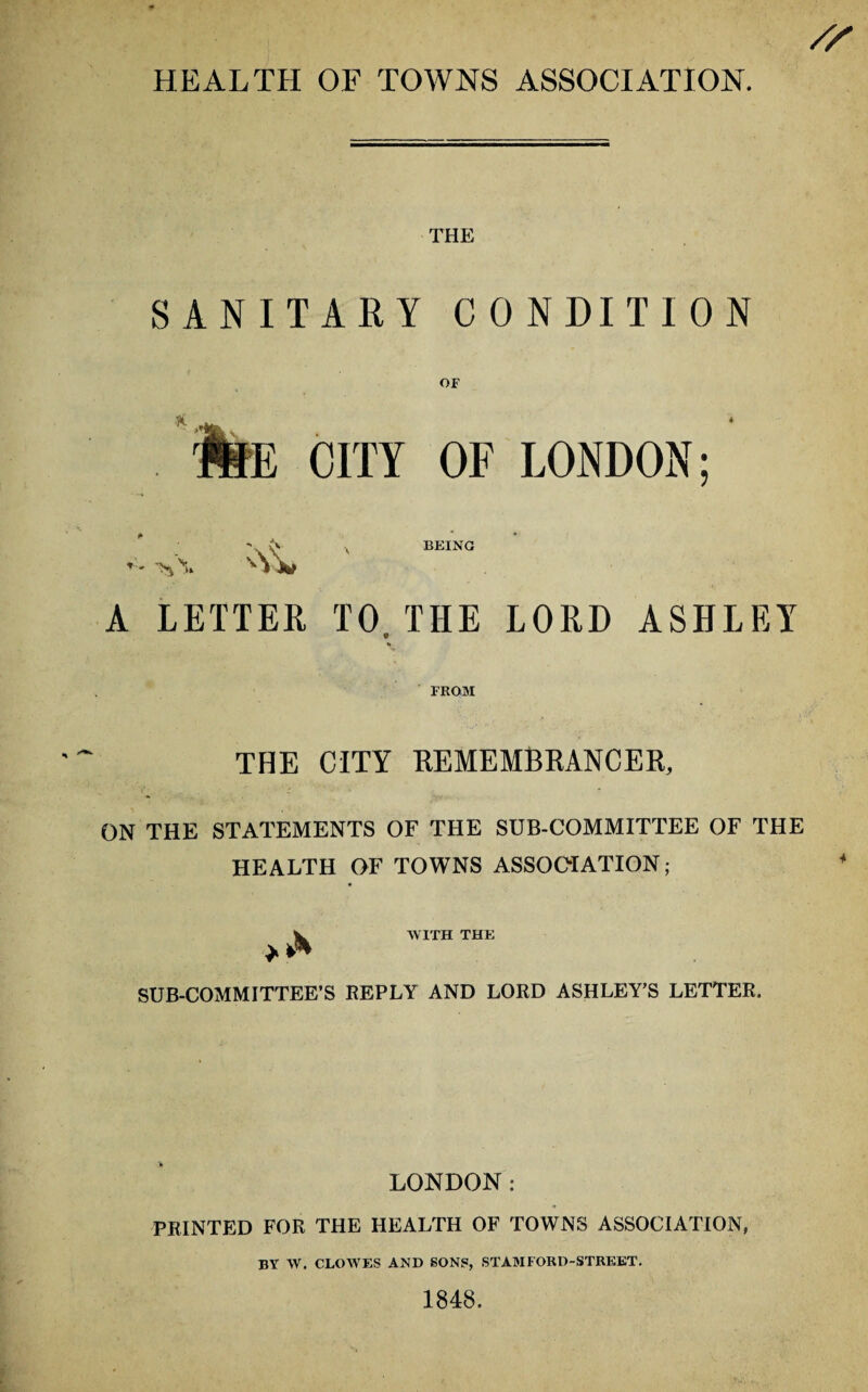 THE SANITARY CONDITION E CITY OF LONDON; BEING A LETTER TO THE LORD ASHLEY FROM THE CITY REMEMBRANCER, ON THE STATEMENTS OF THE SUB-COMMITTEE OF THE HEALTH OF TOWNS ASSOCIATION ; V WITH THE SUB-COMMITTEE’S REPLY AND LORD ASHLEY’S LETTER. LONDON: PRINTED FOR THE HEALTH OF TOWNS ASSOCIATION, BY W. CLOWES AND SONS, STAMFORD-STREET. 1848.