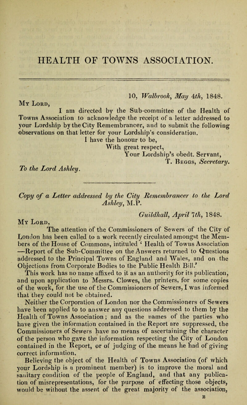 10, Walbrook, May 4th, 1848. My Lord, I am directed by the Sub-committee of the Health of Towns Association to acknowledge the receipt of a letter addressed to your Lordship by the City Remembrancer, and to submit the following observations on that letter for your Lordship’s consideration. I have the honour to be, With great respect, Your Lordship’s obedt. Servant, To the Lord Ashley. T. Beggs, Secretary. Copy of a Letter addressed by the City Remembrancer to the Lord Ashley, M.P. Guildhall, April *Uh, 1848. My Lord, The attention of the Commissioners of Sewers of the City of London has been called to a work recently circulated amongst the Mem¬ bers of the House of Commons, intituled ‘ Health of Towns Association —Report of the Sub-Committee on the Answers returned to Questions addressed to the Principal Towns of England and Wales, and on the Objections from Corporate Bodies to the Public Health Bill/ This work has rio name affixed to it as an authority for its publication, and upon application to Messrs. Clowes, the printers, for some copies of the work, for the use of the Commissioners of Sewers, I was informed that they could not be obtained. Neither the Corporation of London nor the Commissioners of Sewers have been applied to to answer any questions addressed to them by the Health of Towns Association; and as the names of the parties who have given the information contained in the Report are suppressed, the Commissioners of Sewers have no means of ascertaining the character of the person who gave the information respecting the City of London contained in the Report, or of judging of the means he had of giving correct information. Believing the object of the Health of Towns Association (of which your Lordship is a prominent member) is to improve the moral and sanitary condition of the people of England, and that any publica¬ tion of misrepresentations, for the purpose of effecting those objects, would he without the assent of the great majority of the association, B