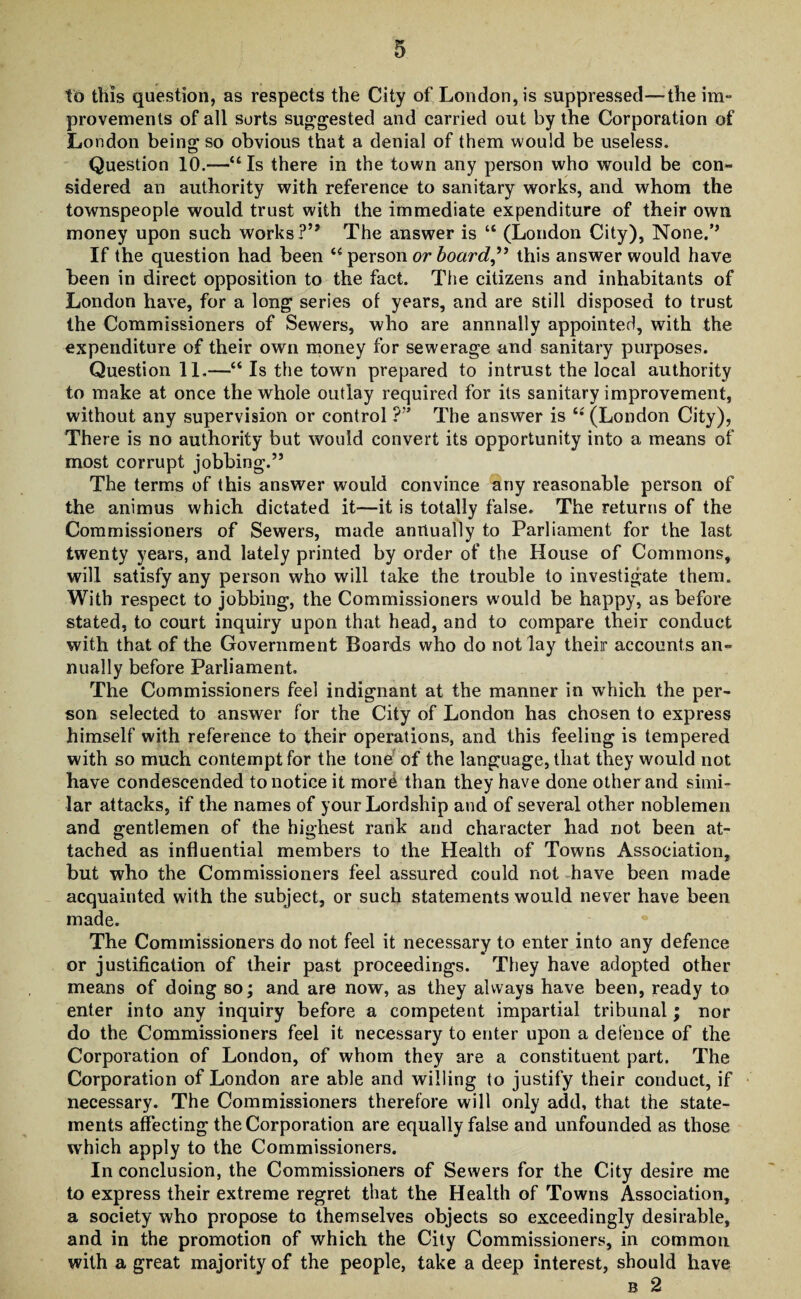 to this question, as respects the City of London, is suppressed—the im¬ provements of all sorts suggested and carried out by the Corporation of London being so obvious that a denial of them would be useless. Question 10.—“ Is there in the town any person who would be con¬ sidered an authority with reference to sanitary works, and whom the townspeople would trust with the immediate expenditure of their own money upon such works ?’* The answer is “ (London City), None.’’ If the question had been 44 person or board,” this answer would have been in direct opposition to the fact. The citizens and inhabitants of London have, for a long series of years, and are still disposed to trust the Commissioners of Sewers, who are annnally appointed, with the expenditure of their own money for sewerage and sanitary purposes. Question 11.—44 Is the town prepared to intrust the local authority to make at once the whole outlay required for its sanitary improvement, without any supervision or control ?” The answer is 44 (London City), There is no authority but would convert its opportunity into a means of most corrupt jobbing.” The terms of this answer would convince any reasonable person of the animus which dictated it—it is totally false. The returns of the Commissioners of Sewers, made annually to Parliament for the last twenty years, and lately printed by order of the House of Commons, will satisfy any person who will take the trouble to investigate them. With respect to jobbing, the Commissioners would be happy, as before stated, to court inquiry upon that head, and to compare their conduct with that of the Government Boards who do not lay their accounts an¬ nually before Parliament. The Commissioners feel indignant at the manner in which the per¬ son selected to answer for the City of London has chosen to express himself with reference to their operations, and this feeling is tempered with so much contempt for the tone of the language, that they would not have condescended to notice it mor6 than they have done other and simi¬ lar attacks, if the names of your Lordship and of several other noblemen and gentlemen of the highest rank and character had not been at¬ tached as influential members to the Health of Towns Association, but who the Commissioners feel assured could not have been made acquainted with the subject, or such statements would never have been made. The Commissioners do not feel it necessary to enter into any defence or justification of their past proceedings. They have adopted other means of doing so; and are now, as they always have been, ready to enter into any inquiry before a competent impartial tribunal; nor do the Commissioners feel it necessary to enter upon a defence of the Corporation of London, of whom they are a constituent part. The Corporation of London are able and willing to justify their conduct, if necessary. The Commissioners therefore will only add, that the state¬ ments affecting the Corporation are equally false and unfounded as those which apply to the Commissioners. In conclusion, the Commissioners of Sewers for the City desire me to express their extreme regret that the Health of Towns Association, a society who propose to themselves objects so exceedingly desirable, and in the promotion of which the City Commissioners, in common with a great majority of the people, take a deep interest, should have b 2