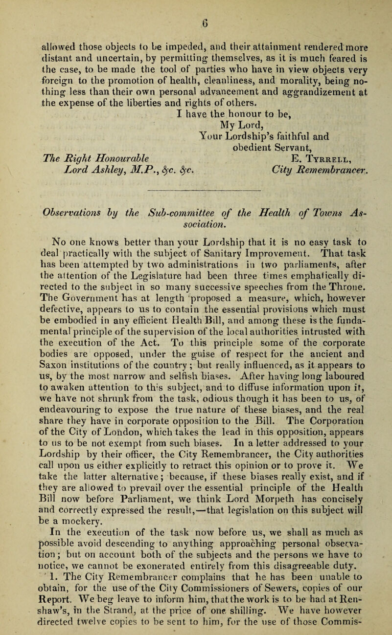 allowed those objects to be impeded, and their attainment rendered more distant and uncertain, by permitting themselves, as it is much feared is the case, to be made the tool of parties who have in view objects very foreign to the promotion of health, cleanliness, and morality, being no¬ thing less than their own personal advancement and aggrandizement at the expense of the liberties and rights of others, I have the honour to be, My Lord, Your Lordship’s faithful and obedient Servant, The Right Honourable E. Tyrrell, Lord Ashley, M.P., fyc. fyc. City Remembrancer. Observations by the Sub-committee of the Health of Towns As¬ sociation. No one knows better than your Lordship that it is no easy task to deal practically with the subject of Sanitary Improvement. That task has been attempted by two administrations in two parliaments, after the attention of the Legislature had been three times emphatically di¬ rected to the subject in so many successive speeches from the Throne. The Government has at length proposed a measure, which, however defective, appears to us to contain the essential provisions which must be embodied in any efficient Health Bill, and among these is the funda¬ mental principle of the supervision of the local authorities intrusted with the execution of the Act. To this principle some of the corporate bodies are opposed, under the guise of respect for the ancient and Saxon institutions of the country ; but really influenced, as it appears to us, by the most narrow and selfish biases. After having long laboured to awaken attention to this subject, and to diffuse information upon it, we have not shrunk from the task, odious though it has been to us, of endeavouring to expose the true nature of these biases, and the real share they have in corporate opposition to the Bill. The Corporation of the City of London, which takes the lead in this opposition, appears to us to be not exempt from such biases. In a letter addressed to your Lordship by their officer, the City Remembrancer, the City authorities call upon us either explicitly to retract this opinion or to prove it. We take the latter alternative; because, if these biases really exist, and if they are allowed to prevail over the essential principle of the Health Bill now before Parliament, we think Lord Morpeth has concisely and correctly expressed the result,—that legislation on this subject will be a mockery. In the execution of the task now before us, we shall as much as possible avoid descending to anything approaching personal observa¬ tion; but on account both of the subjects and the persons we have to notice, we cannot be exonerated entirely from this disagreeable duty. 1. The City Remembrancer complains that he has been unable to obtain, for the use of the City Commissioners of Sewers, copies of our Report. We beg leave to inform him, that the work is to be had at Ren- shaw’s, in the Strand, at the price of one, shilling. We have however directed twelve copies to be sent to him, for the use of those Commis-