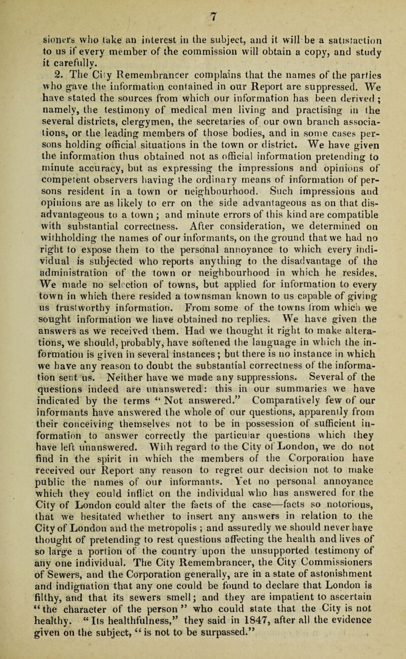 sinners who take an interest in the subject, and it will be a satisfaction to us if every member of the commission will obtain a copy, and study it carefully. 2. The Ciiy Remembrancer complains that the names of the parties who gave the information contained in our Report are suppressed. We have stated the sources from which our information has been derived ; namely, the testimony of medical men living and practising in the several districts, clergymen, the secretaries of our own branch associa¬ tions, or the leading members of those bodies, and in some cases per¬ sons holding official situations in the town or district. We have given the information thus obtained not as official information pretending to minute accuracy, but as expressing the impressions and opinions of competent observers having the ordinary means of information of per¬ sons resident in a town or neighbourhood. Such impressions and opinions are as likely to err on the side advantageous as on that dis¬ advantageous to a town ; and minute errors of this kind are compatible with substantial correctness. After consideration, we determined on withholding the names of our informants, on the ground that we had no right to expose them to the personal annoyance to which every indi¬ vidual is subjected who reports anything to the disadvantage of the administration of the town or neighbourhood in which he resides. We made no selection of towns, but applied for information to every town in which there resided a townsman known to us capable of giving us trustworthy information. From some of the towns from which we sought information we have obtained no replies. We have given the answers as we received them. Had we thought it right to make altera¬ tions, we should, probably, have softened the language in which the in¬ formation is given in several instances ; but there is no instance in which we have any reason to doubt the substantial correctness of the informa¬ tion sent us. Neither have we made any suppressions. Several of the questions indeed are unanswered: this in our summaries we have indicated by the terms “ Not answered.” Comparatively few of our informants have answered the whole of our questions, apparently from their conceiving themselves not to be in possession of sufficient in¬ formation to answer correctly the particular questions which they have left unanswered. With regard to the City of London, we do not find in the spirit in which the members of the Corporation have received our Report any reason to regret our decision not to make public the names of our informants, let no personal annoyance which they could inflict on the individual who has answered for the City of London could alter the facts of the case'—facts so notorious, that we hesitated whether to insert any answers in relation to the City of London and the metropolis ; and assuredly we should never have thought of pretending to rest questions affecting the health and lives of so large a portion of the country upon the unsupported testimony of any one individual. The City Remembrancer, the City Commissioners of Sewers, and the Corporation generally, are in a state of astonishment and indignation that any one could be found to declare that London is filthy, and that its sewers smell; and they are impatient to ascertain “the character of the person” who could state that the City is not healthy. “ Its healthfulness,” they said in 1847, after all the evidence given on the subject, “is not to be surpassed.”