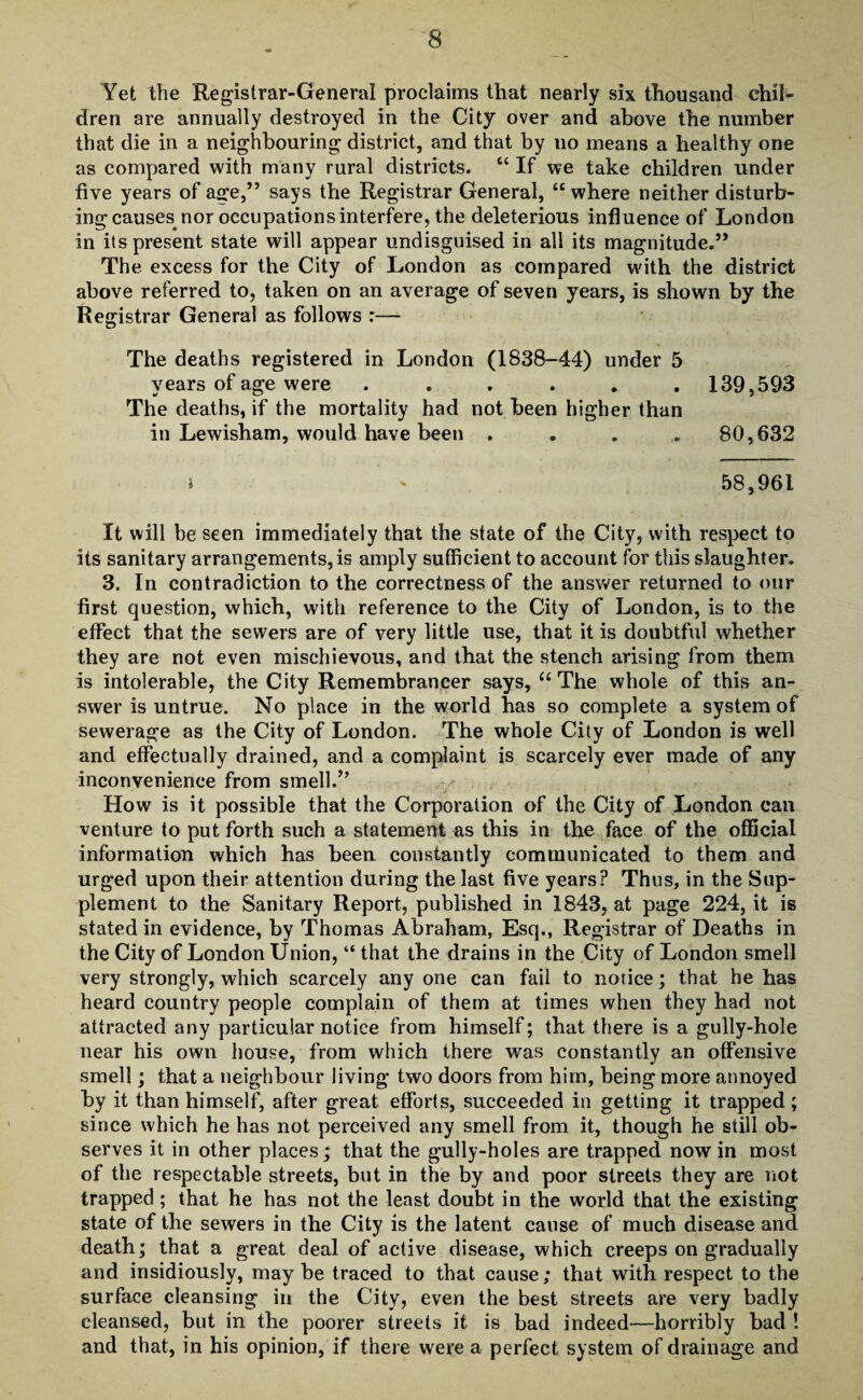 Yet the Registrar-General proclaims that nearly six thousand chil¬ dren are annually destroyed in the City over and above the number that die in a neighbouring district, and that by no means a healthy one as compared with many rural districts. “ If we take children under five years of age,5’ says the Registrar General, “ where neither disturb¬ ing causes^ nor occupations interfere, the deleterious influence of London in its present state will appear undisguised in all its magnitude.5* The excess for the City of London as compared with the district above referred to, taken on an average of seven years, is shown by the Registrar General as follows :— The deaths registered in London (1838-44) under 5 years of age were ...... 139,593 The deaths, if the mortality had not been higher than in Lewisham, would have been .... 80,632 » ' 58,961 It will be seen immediately that the state of the City, with respect to its sanitary arrangements, is amply sufficient to account for this slaughter. 3. In contradiction to the correctness of the answer returned to our first question, which, with reference to the City of London, is to the effect that the sewers are of very little use, that it is doubtful whether they are not even mischievous, and that the stench arising from them is intolerable, the City Remembrancer says, “The whole of this an¬ swer is untrue. No place in the world has so complete a system of sewerage as the City of London. The whole City of London is well and effectually drained, and a complaint is scarcely ever made of any inconvenience from smell.” How is it possible that the Corporation of the City of London can venture to put forth such a statement as this in the face of the official information which has been constantly communicated to them and urged upon their attention during the last five years? Thus, in the Sup¬ plement to the Sanitary Report, published in 1843, at page 224, it is stated in evidence, by Thomas Abraham, Esq., Registrar of Deaths in the City of London Union, “ that the drains in the City of London smell very strongly, which scarcely any one can fail to notice; that he has heard country people complain of them at times when they had not attracted any particular notice from himself; that there is a gully-hole near his own house, from which there was constantly an offensive smell; that a neighbour living two doors from him, being more annoyed by it than himself, after great efforts, succeeded in getting it trapped; since which he has not perceived any smell from it, though he still ob¬ serves it in other places; that the gully-holes are trapped nowin most of the respectable streets, but in the by and poor streets they are not trapped ; that he has not the least doubt in the world that the existing state of the sewers in the City is the latent cause of much disease and death; that a great deal of active disease, which creeps on gradually and insidiously, may be traced to that cause; that with respect to the surface cleansing in the City, even the best streets are very badly cleansed, but in the poorer streets it is bad indeed—horribly bad ! and that, in his opinion, if there were a perfect system of drainage and