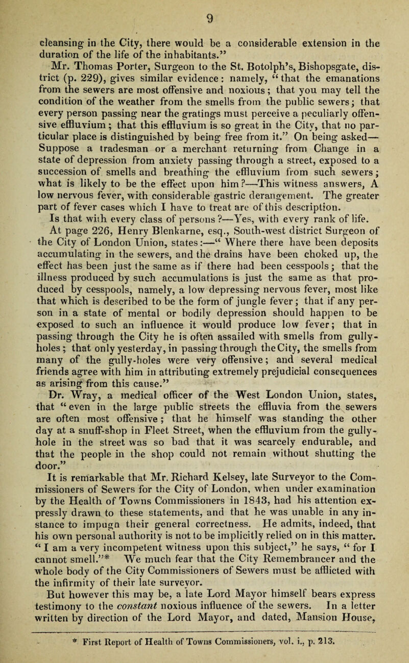 cleansing in the City, there would be a considerable extension in the duration of the life of the inhabitants.” Mr. Thomas Porter, Surgeon to the St. Botolph’s, Bishopsgate, dis¬ trict (p. 229), gives similar evidence: namely, “ that the emanations from the sewers are most offensive and noxious; that you may tell the condition of the weather from the smells from the public sewers; that every person passing near the gratings must perceive a peculiarly offen¬ sive effluvium; that this effluvium is so great in the Citv, that no par¬ ticular place is distinguished by being free from it.'*’ On being asked— Suppose a tradesman or a merchant returning from Change in a state of depression from anxiety passing through a street, exposed to a succession of smells and breathing; the effluvium from such sewers: what is likely to be the effect upon him?—This witness answers, A low nervous fever, with considerable gastric derangement. The greater part of fever cases which I have to treat are of this description. Is that with every class of persons ?—Yes, with every rank of life. At page 226, Henry Blenkarne, esq., South-west district Surgeon of the City of London Union, states:—“ Where there have been deposits accumulating in the sewers, and the drains have been choked up, the effect has been just the same as if there had been cesspools; that the illness produced by such accumulations is just the same as that pro¬ duced by cesspools, namely, a low depressing nervous fever, most like that which is described to be the form of jungle fever; that if any per¬ son in a state of mental or bodily depression should happen to be exposed to such an influence it would produce low fever; that in passing through the City he is often assailed with smells from gully- holes; that only yesterday, in passing through the City, the smells from many of the gully-holes were very offensive; and several medical friends agree with him in attributing extremely prejudicial consequences as arising from this cause.” Dr. Wray, a medical officer of the West London Union, states, that “ even in the large public streets the effluvia from the sewers are often most offensive ; that he himself was standing the other day at a snuff-shop in Fleet Street, when the effluvium from the gully- hole in the street was so bad that it was scarcely endurable, and that the people in the shop could not remain without shutting the door.” It is remarkable that Mr. Richard Kelsey, late Surveyor to the Com¬ missioners of Sewers for the City of London, when under examination by the Health of Towns Commissioners in 1843, had his attention ex¬ pressly drawn to these statements, and that he was unable in any in¬ stance to impugn their general correctness. He admits, indeed, that his own personal authority is not to be implicitly relied on in this matter. tc I am a very incompetent witness upon this subject,” he says, “ for I cannot smell.”* We much fear that the City Remembrancer and the whole body of the City Commissioners of Sewers must be afflicted with the infirmity of their late surveyor. But however this may be, a late Lord Mayor himself bears express testimony to the constant noxious influence of the sewers. In a letter written by direction of the Lord Mayor, and dated, Mansion House, * First Report of Health of Towns Commissioners, vol. i., p. 213.